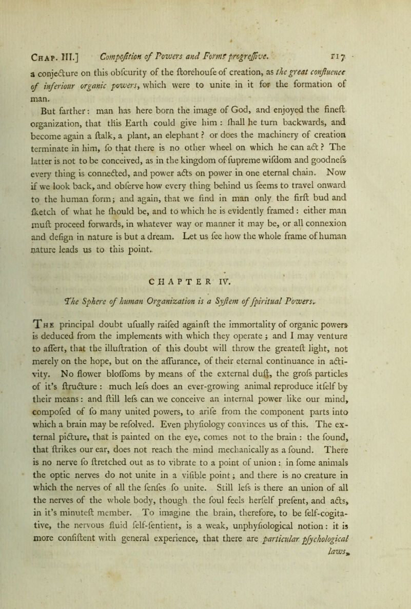 a conjecture on this obfcurity of the ftorehoufeof creation, as the great confluence of inferiour organic powers, which were to unite in it for the formation of man. But farther: man has here born the image of God, and enjoyed the fineft organization, that tliis Earth could give him : thall he turn backwards, and become again a ftalk, a plant, an elephant ? or does the machinery of creation terminate in him, fo that there is no other wheel on which he can aCt ? The latter is not to be conceived, as in the kingdom of fupreme wifdom and goodnefs every thing is connected, and power aCts on power in one eternal chain. Now if we look back, and obferve how every thing behind us feems to travel onward to the human form; and again, that we find in man only the firft bud and iketch of what he fhould be, and to which he is evidently framed: either man muft proceed forwards, in whatever way or manner it may be, or all connexion and defign in nature is but a dream. Let us fee how the whole frame of human nature leads us to this point,. CHAPTER IV. ‘The Sphere of human Organization is a Syftem of fpiritual Powers* The principal doubt ufually raifed againft the immortality of organic powers is deduced from the implements with which they operate ; and I may venture to aflert, that the illuftration of this doubt will throw the greatefl light, not merely on the hope, but on the aflurance, of their eternal continuance in acti- vity. No flower blofloms by means of the external duft, the grofs particles of it’s ftruCture : much lefs does an ever-growing animal reproduce itfelf by their means: and (till lefs can we conceive an internal power like our mind, compofed of fo many united powers, to arife from the component parts into which a brain may be refolved. Even phyfiology convinces us of this. The ex- ternal picture, that is painted on the eye, comes not to the brain : the found, that ftrikes our ear, does not reach the mind mechanically as a found. There is no nerve fo ftretched out as to vibrate to a point of union: in fome animals the optic nerves do not unite in a vifible point; and there is no creature in which the nerves of all the fenfes fo unite. Still lefs is there an union of all the nerves of the whole body, though the foul feels herfelf prefent, and aCts, in it’s minuteft member. To imagine the brain, therefore, to be felf-cogita- tive, the nervous fluid felf-fentient, is a weak, unphyfiological notion: it is more confident with general experience, that there are particular pfychological laws*