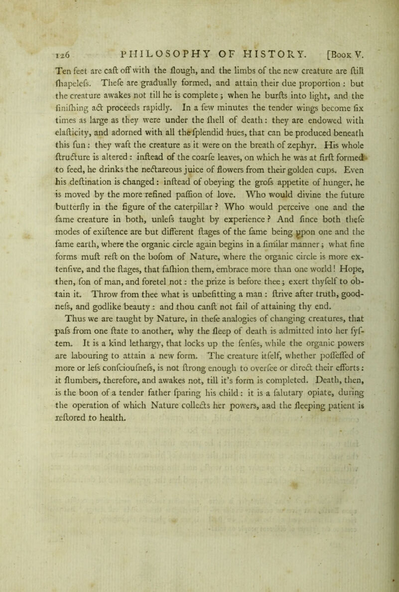 Ten feet are call off with the Hough, and the limbs of the new creature are fbili fhapelcfs. Thefe are gradually formed, and attain their due proportion : but the creature awakes not till he is complete ; when he burfts into light, and the finifhing adt proceeds rapidly. In a few minutes the tender wings become fix times as large as they were under the fhell of death: they are endowed with elafticity, and adorned with all thefplendid hues, that can be produced beneath this fun : they waft the creature as it were on the breath of zephyr. His whole ftrudture is altered : inflead of the coarfe leaves, on which he was at firft formed to feed, he drinks the nedtareous juice of flowers from their golden cups. Even his deftination is changed: inflead of obeying the grofs appetite of hunger, he is moved by the more refined paflion of love. Who would divine the future butterfly in the figure of the caterpillar ? Who would perceive one and the fame creature in both, unlefs taught by experience ? And fince both thefe modes of exiftence are but different ftages of the fame being ppon one and the fame earth, where the organic circle again begins in a fimilar manner; what fine forms muft reft on the bofom of Nature, where the organic circle is more ex- tenfive, and the ftages, that fafhion them, embrace more than one world! Hope, then, fon of man, and foretel not.: the prize is before thee ; exert thyfelf to ob- tain it.. Throw from thee what is unbefitting a man : ftrive after truth, good- nefs, and godlike beauty.: and thou canft not fail of attaining thy end. Thus we are taught by Nature, in thefe analogies of changing creatures, that pafs from one ftate to another, why the ileep of death is admitted into her fyf- tem. It is a kind lethargy, that locks up the fenfes, while tire organic powers are labouring to attain a new form. The creature itfelf, whether pofiefled of more or lefs confcioufnefs, is not ftrong enough to ovcrfee or diredt their efforts: it flumbers, therefore, and awakes not, till it’s form is completed. Death, then, is the boon of a tender father fparing his child : it is a falutary opiate, during the operation of which Nature collects her powers, and the fleeping patient is leftored to health.