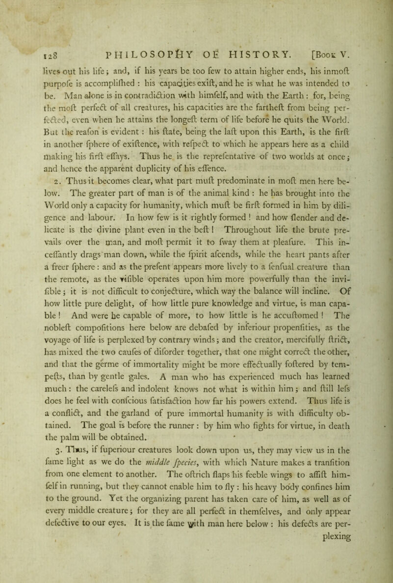 lives out his life; and, if his years be too few to attain higher ends, his inmoft purpofe is accomplifhed : his capacities exift, and he is what he was intended to be. Man alone is in contradiction with himfelf, and with the Earth : for, being the moft perfeCt of all creatures, his capacities are the farthefl from being per- fected, even when he attains the longeft term of life before he quits the World. But the reafon is evident : his date, being the laft upon this Earth, is the firft in another fphere of exiftence, with refpeCt to which he appears here as a child making his firft efiays. Thus he is the reprefentative of two worlds at once; and hence the apparent duplicity of his effence. 2. Thus it becomes clear, what part muft predominate in mod men here be- low. The greater part of man is of the animal kind : he has brought into the World only a capacity for humanity, which muft be firft formed in him by dili- gence and labour. In how few is it rightly formed ! and how Bender and de- licate is the divine plant even in the beft ! Throughout life the brute pre- vails over the man, and moft permit it to fway them at pleafure. This in- ceffantly drags man down, while the fpirit afeends, while the heart pants after a freer fphere: and as the prefent appears more lively to a fenfual creature than the remote, as the rifible operates upon him more powerfully than the invi- fible ; it is not difficult to conjecture, which way the balance will incline. Of how little pure delight, of how little pure knowledge and virtue, is man capa- ble ! And were he capable of more, to how little is he accuftomed ! The nobleft compofitions here below are debafed by inferiour propenfities, as the voyage of life is perplexed by contrary winds; and the creator, mercifully ftri<5t, has mixed the two caufes of diforder together, that one might correct the other, and that the germe of immortality might be more effectually foftered by tem- pefts, than by gentle gales. A man who has experienced much has learned much : the carelefs and indolent knows not what is within him; and ftill lefs does he feel with confcious fatisfaCtion how far his powers extend. Thus life is a conflict, and the garland of pure immortal humanity is with difficulty ob- tained. The goal is before the runner: by him who fights for virtue, in death the palm will be obtained. 3. Thus, if fuperiour creatures look down upon us, they may view us in the fame light as we do the middle fpecies, with which Nature makes a tranlition from one element to another. The oftrich flaps his feeble wings to affift him- felf in running, but they cannot enable him to fly : his heavy body confines him to the ground. Yet the organizing parent has taken care of him, as well as of every middle creature; for they are all perfeCt in themfelves, and only appear defective to our eyes. It is the fame ^?ith man here below : his defeCts are per- plexing