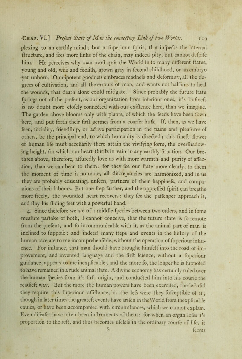 plexing to an earthly mind; but a fuperiour fpirit, that infpefts the Internal ftrudlure, and fees more links of the chain, may indeed pity, but cannot defpife him. He perceives why man muft quit the World in fo many different dates, young and old, wife and foolifh, grown gray in fecond childhood, or an embryo yet unborn. Omnipotent goodnefs embraces madnefs and deformity, all the de- grees of cultivation, and all the errours of man, and wants not balfams to heal the wounds, that death alone could mitigate. Since probably the future date fprings out of the prefent, as our organization from inferiour ones, it’s bufinefs is no doubt more clofely connected with our exidence here, than we imagine. The garden above blooms only with plants, of which the feeds have been fown here, and put forth their fird germes from a coarfer hufk. If, then, as we have ieen, fociality, friend (hip, or aflive participation in the pains and pleafures of others, be the principal end, to which humanity is dire&ed; this dned flower of human life mud neceflarily there attain the vivifying form, the overfhadow- ing height, for which our heart thirds in vain in any earthly fituation. Our bre- thren above, therefore, affuredly love us with more warmth and purity of affec- tion, than we can bear to them: for they fee our date more clearly, to them the moment of time is no more, all difcrepancies are harmonized, and in us they are probably educating, unfeen, partners of their happinefs, and compa- nions of their labours. But one dep farther, and the oppreffed fpirit can breathe more freely, the wounded heart recovers: they fee the paffenger approach it, and day his Aiding feet with a powerful hand. 4. Since therefore we are of a middle fpecies between two orders, and in fome meafure partake of both, I cannot conceive, that the future date is fo remote from the prefent, and fo incommunicable with it, as the animal part of man is inclined to fuppofe : and indeed many deps and events in the hidory of the human race are to me incomprehenfible, without the operat ion of fuperiour influ- ence. For indance, that man fhould have brought himfelf into the road of im- provement, and invented language and the fird fcience, without a fuperiour guidance, appears to me inexplicable; and the more fo, the longer he is luppofed to have remained in a rude animal date. A divine economy has certainly ruled over the human fpecies from it’s fird origin, and conducted him into his courfe the readied way. But the more the human powers have been exercifed, the lefs did they require this fuperiour afiidance, ör the lefs were they fufceptible of it; though in later times the greatefl events have aril'en in theWorld from inexplicable caufes, or have been accompanied with circumdances, which we cannot explain. Even difeafes have often been indruments of them : for when an organ lofes it’s proportion to the red, and thus becomes ufelefs in the ordinary courfe of life, it S fee ms