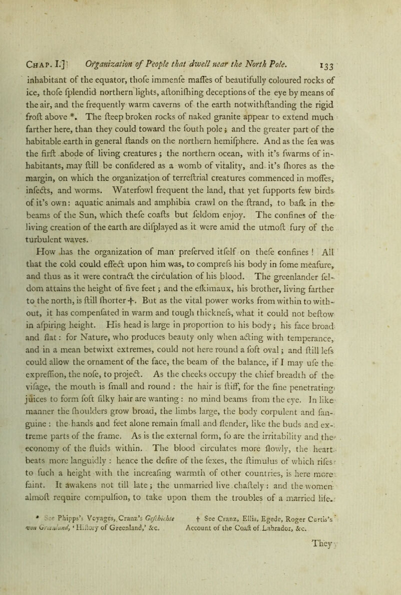 inhabitant of the equator, thofe immenfe mafles of beautifully coloured rocks of ice, thofe fplendid northern lights, aftonifhing deceptions of the eye by means of the air, and the frequently warm caverns of the earth notwithftanding the rigid froft above *. The fteep broken rocks of naked granite appear to extend much farther here, than they could toward the fouth pole; and the greater part of the habitable earth in general ftands on the northern hemifphere. And as the fea was the firft abode of living creatures; the northern ocean, with it’s fwarms of in*, habitants, may {till be confidered as a womb of vitality, and it’s fhores as the margin, on which the organization of terreftrial creatures commenced in mofles, infedts, and worms. Waterfowl frequent the land, that yet fupports few birds of it’s own: aquatic animals and amphibia crawl on the ftrand, to balk in the beams of the Sun, which thefe coafts but feldom enjoy. The confines of the living creation of the earth are difplayed as it were amid the utmofl: fury of the turbulent waves. How has the organization of man' preferved itfelf on thefe confines ! All that the cold could effedt upon him was, to comprefs his body in fome meafure, and thus as it were contract the circulation of his blood. The greenlander fel- dom attains the height of five feet; and the elkimaux, his brother, living farther to the north, is {till fhorter -j~. But as the vital power works from within to with- out, it has compenfated in warm and tough thicknefs, what it could not beftow in afpiring height. His head is large in proportion to his body; his face broad and fiat: for Nature, who produces beauty only when adting with temperance, and in a mean betwixt extremes, could not here round a foft oval; and Hill lefs could allow the ornament of the face, the beam of the balance, if I may ufe the exprefiion, the nofe, to projeft. As the cheeks occupy the chief breadth of the vifage, the mouth is fmall and round : the hair is (tiff, for the fine penetrating) juices to form foft filky hair are wanting : no mind beams from the eye. In like manner the fhoulders grow broad, the limbs large, the body corpulent and fan- guine : the hands and feiet alone remain fmall and {lender, like the buds and ex- treme parts of the frame. As is the external form, fo are the irritability and the economy of the fluids within. The blood circulates more flowly, the heart beats more languidly : hence the defire of the fexes, the ftimulus of which rifes' to fuch a height with the increafing warmth of other countries, is here more faint. It awakens not till late; the unmarried live chaftely : and the women- almofl require compulfion, to take upon them the troubles of a married life. * e Phipps’s Voyages, Cranz’s Ge/chichte f See Cranz, Ellis, Egede, Roger Curtis’s won Granlund, • HiHory of Greenland,’ &c. Account of the Coaft of Labrador, &c. They