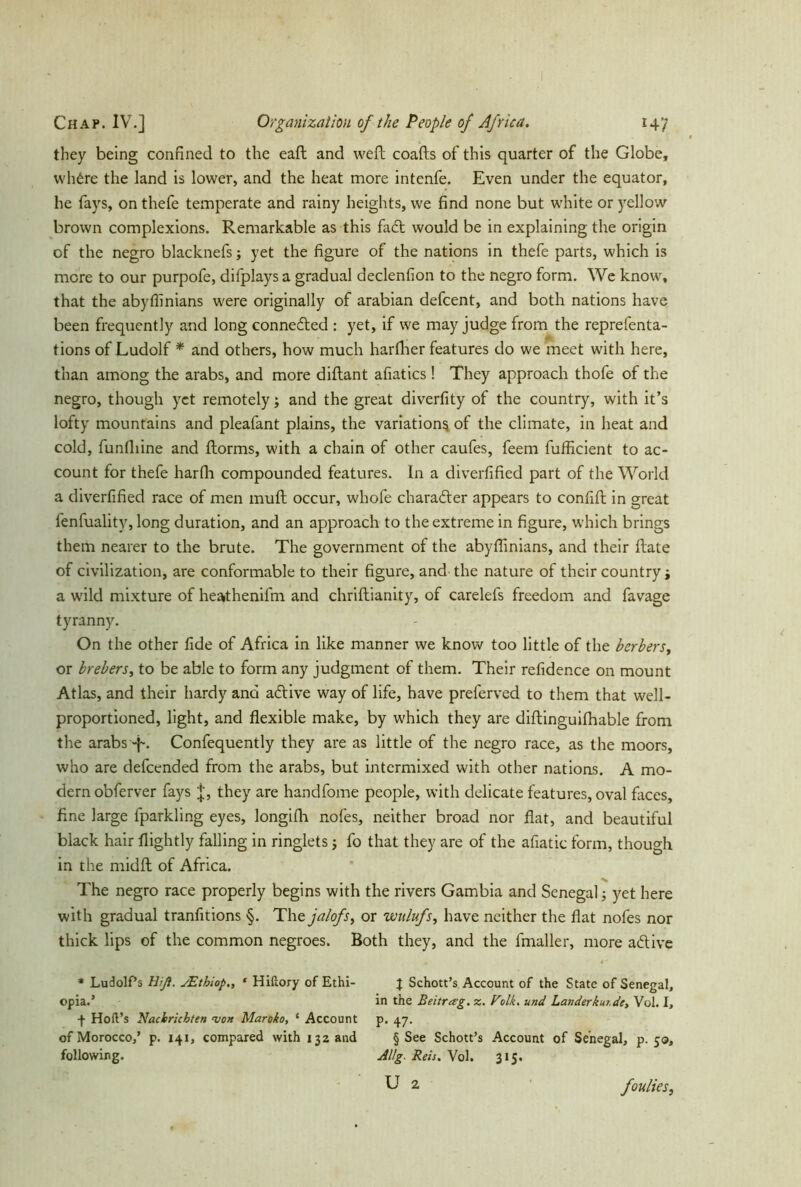 they being confined to the eaft and weft coafts of this quarter of the Globe, whde the land is lower, and the heat more intenfe. Even under the equator, he fays, on thefe temperate and rainy heights, we find none but white or yellow brown complexions. Remarkable as this fad would be in explaining the origin of the negro blacknefs; yet the figure of the nations in thefe parts, which is more to our purpofe, difplays a gradual declenfion to the negro form. We know, that the abyflinians were originally of arabian defcent, and both nations have been frequently and long connected : yet, if we may judge from the reprefenta- tions of Ludolf * and others, how much harfiher features do we meet with here, than among the arabs, and more diftant afiatics! They approach thofe of the negro, though yet remotely; and the great diverfity of the country, with it’s lofty mountains and pleafant plains, the variation^ of the climate, in heat and cold, funfliine and ftorms, with a chain of other caufes, feem fufficient to ac- count for thefe harfli compounded features. In a diverfified part of the World a diverfified race of men muft occur, whofe charader appears to confift in great lenfuality, long duration, and an approach to the extreme in figure, which brings them nearer to the brute. The government of the abyflinians, and their ftate of civilization, are conformable to their figure, and the nature of their country; a wild mixture of heathenifm and chriftianity, of carelefs freedom and fa vage tyranny. On the other fide of Africa in like manner we know too little of the berbers, or brebers, to be able to form any judgment of them. Their refidence on mount Atlas, and their hardy anci adive way of life, have preferved to them that well- proportioned, light, and flexible make, by which they are diftinguilhable from the arabs -fi. Confequently they are as little of the negro race, as the moors, who are defeended from the arabs, but intermixed with other nations. A mo- dern obferver fays j, they are handfome people, with delicate features, oval faces, fine large fparkling eyes, longifh nofes, neither broad nor flat, and beautiful black hair flightly falling in ringlets; fo that they are of the afiatic form, though in the midft of Africa. The negro race properly begins with the rivers Gambia and Senegal; yet here with gradual tranfitions §. The jalofs, or wtilufs, have neither the flat nofes nor thick lips of the common negroes. Both they, and the fmaller, more adive * Ludolf’s Hiß. JEthiop* Hiftory of Ethi- opia.’ f Hoft’s Nachrichten 'von Maroko, ‘ Account of Morocco,’ p. 141, compared with 132 and following. X Schott’s Account of the State of Senegal, in the Beitrag, z. Volk. und Landerkui.de, Vol. I, p. 47. § See Schott’s Account of Senegal, p. 50, Allg. Reis. Vol. 315. U 2 foulies,