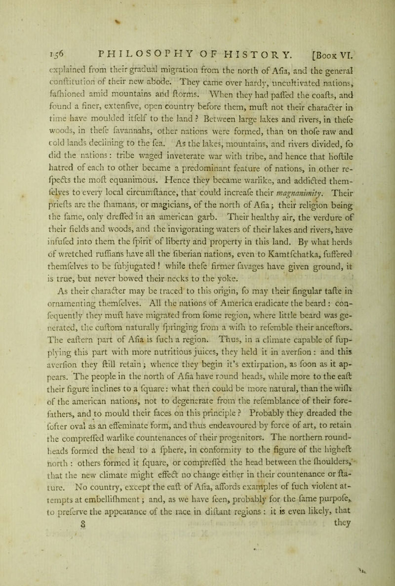 explained from their gradual migration from the north of Aha, and the general conftitution of their new abode. They came over hardy, uncultivated nations, fafhioned amid mountains and Forms. When they had palled the coafts, and found a finer, extenfive, open country before them, muft not their character in- time have moulded itfelf to the land ? Between large lakes and rivers, in thefe woods, in thefe favannahs, other nations were formed, than on thofe raw and cold lands declining to the fea. As the lakes, mountains, and rivers divided, fo did the nations: tribe waged inveterate war with tribe, and hence that lioftile hatred of each to other became a predominant feature of nations, in other re- fpeds the molt equanimous. Hence they became warlike, and addided them- lelves to every local circumftance, that could increafe their magnanimity. Their priefts are the fhamans, or magicians, of the north of Alia; their religion being the fame, only drefled in an american garb. Their healthy air, the verdure of their fields and woods, and the invigorating waters of their lakes and rivers, have infufed into them the fpirit of liberty and property in this land. By what herds of wretched ruffians have all the liberian nations, even to Kamtfchatka, differed themfelves to be fubjugated ! while thefe firmer favages have given ground, it is true, but never bowed their necks to the yoke. As their charader may be traced to this origin, fo may their Angular tafte in ornamenting themfelves. All the nations of America eradicate the beard : con- fequently they muft have migrated from fome region, where little beard was ge- nerated, the cuftom naturally fpringing from a wifh to refemble their anceftors. The eaftern pail of Afia is fuch a region. Thus, in a climate capable of fup- plying this part with more nutritious juices, they held it in averfion: and this averfion they ftill retain; whence they begin it’s extirpation, as foon as it ap- pears. The people in the north of Afia have round heads, while more to the eaft their figure inclines to a fquare: what then could be more natural, than the wifh: of the american nations, not to degenerate from the refemblance of their fore- fathers, and to mould their faces on this principle ? Probably they dreaded the fofter oval as an effeminate form, and thus endeavoured by force of art, to retain the compreffed warlike countenances of their progenitors. The northern round- heads formed the head to a fphere, in conformity to the figure of the higheft north : others formed it fquare, or compreffed the head between the fhoulders, that the new climate might effed no change either in their countenance or fta- ture. No country, except the eaft of Afia, affords examples of fuch violent at- tempts at embellifhment; and, as we have feen, probably for the fame purpofe, to preferve the appearance of the race in diftant regions: it is even likely, that 8 they