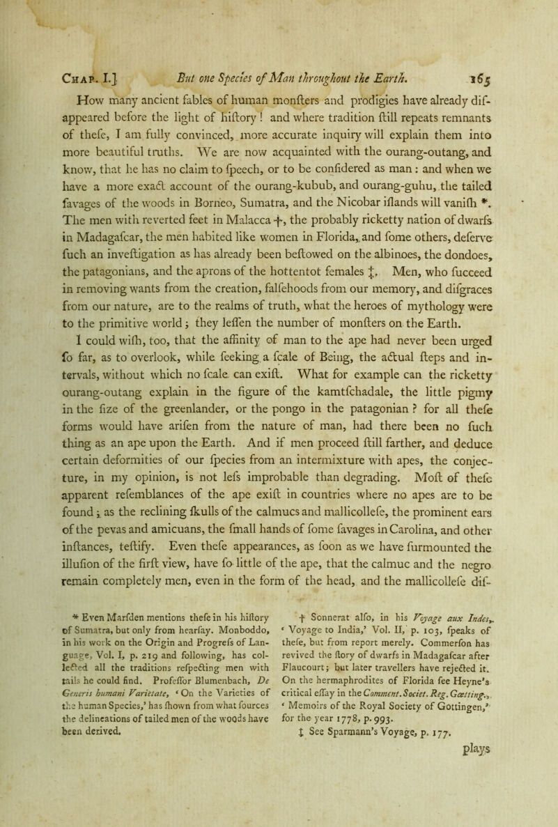 How many ancient fables of human monfters and prodigies have already dif- appeared before the light of hiftory ! and where tradition ftill repeats remnants of thefe, I am fully convinced, more accurate inquiry will explain them into more beautiful truths» We are now acquainted with the ourang-outang, and know, that lie has no claim to fpeech, or to be confidered as man : and when we have a more exadl account of the ourang-kubub, and ourang-guhu, the tailed fa vages of the woods in Borneo, Sumatra, and the Nicobar iflands will vanifli *. The men with reverted feet in Malacca -f, the probably ricketty nation of dwarfs in Madagafcar, the men habited like women in Florida,, and fome others, deferve fuch an inveftigation as has already been bellowed on the albinoes, the dondoes, the patagonians, and the aprons of the hottentot females Men, who fucceed in removing wants from the creation, falfehoods from our memory, and difgraces from our nature, are to the realms of truth, what the heroes of mythology were to the primitive world; they leffen the number of monfters on the Earth. 1 could wilh, too, that the affinity of man to the ape had never been urged fo far, as to overlook, while feeking a fcale of Being, the adlual fteps and in- tervals, without which no fcale. can exift. What for example can the ricketty ourang-outang explain in the figure of the kamtfchadale, the little pigmy in the fize of the greenlander, or the pongo in the patagonian ? for all thefe forms would have arifen from the nature of man, had there been no fuch thing as an ape upon the Earth. And if men proceed ftill farther, and deduce certain deformities of our Ipecies from an intermixture with apes, the conjec- ture, in my opinion, is not lels improbable than degrading. Moll of thefe apparent refemblances of the ape exift in countries where no apes are to be found -x as the reclining Ikulls of the ealmuesand mallicollefe, the prominent ears of the pevas and amicuans, the fmall hands of fome favages in Carolina, and other inftances, teftify. Even thefe appearances, as foon as we have furmounted the illufion of the firft view, have fo little of the ape, that the calmuc and the negro remain completely men, even in the form of the head, and the mallicollefe dif- * Even Marfden mentions thefe in his hiftory of Sumatra, but only from hearfay. Monboddo, in his work on the Origin and Progrefs of Lan- guage, Vol. I, p. 219 and following, has col- lefted all the traditions relpefting men with tails he could find. Profeflor Blumenbach, De Generis humani Varietate, ‘On the Varieties of the human Species,’ has Ihown from what fources the delineations of tailed men of the woods have been derived. f Sonnerat alfo, in his Voyage aux Indes„ ‘ Voyage to India,’ Vol. II, p. 103, fpeaks of thefe, but from report merely. Commerfon has revived the ftory of dwarfs in Madagafcar after Flaucourt; but later travellers have rejefted it. On the hermaphrodites of Florida fee Heyne’s critical eBay in the Comment. Soeiet. Reg. Gat ting., ‘ Memoirs of the Royal Society of Gottingen/ for the year 1778, p. 993. X See Sparmann’s Voyage, p. 177. plays