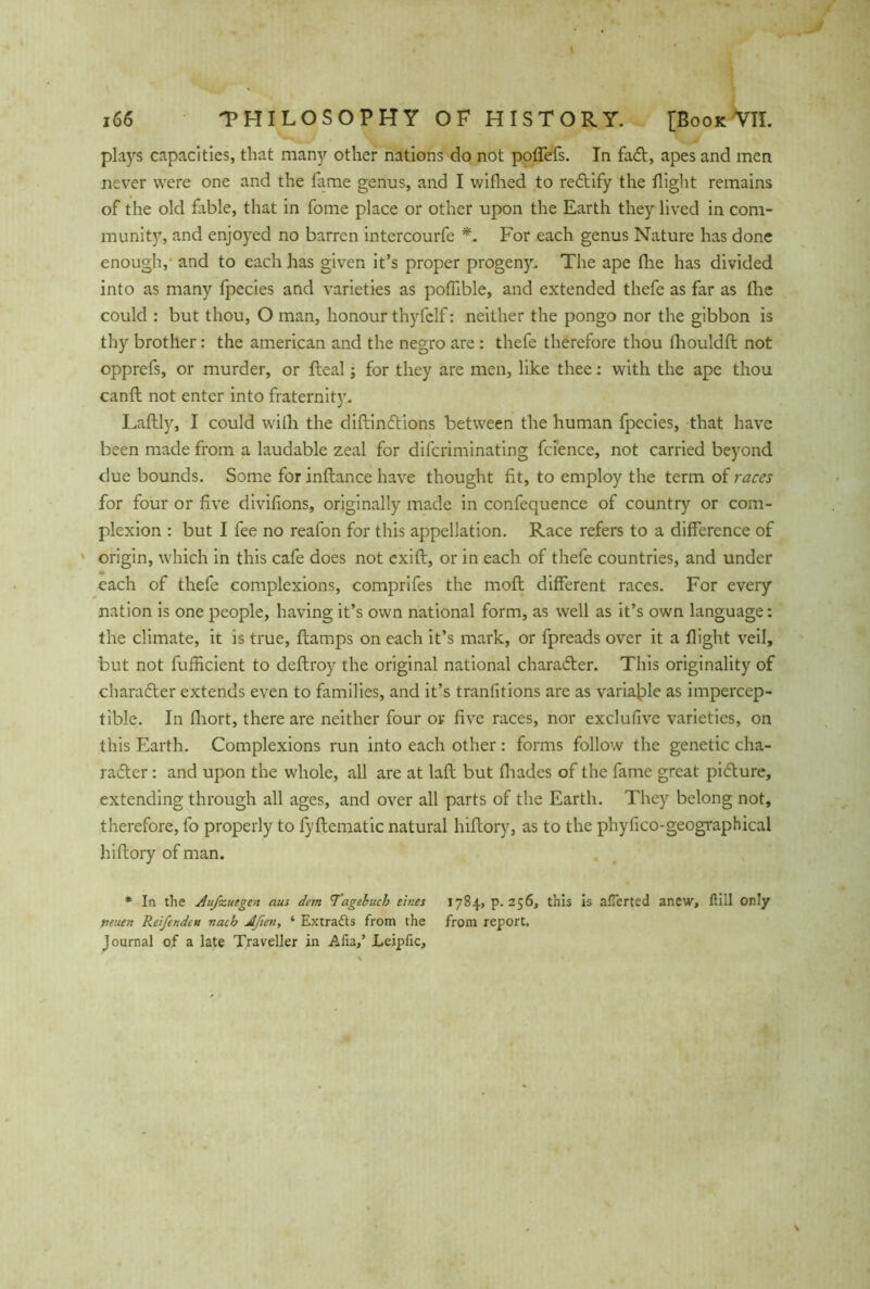 plays capacities, that many other nations do not poffefs. In faCt, apes and men never were one and the fame genus, and I wiflred to reCtify the flight remains of the old fable, that in fome place or other upon the Earth they lived in com- munity, and enjoyed no barren intercourfe *. For each genus Nature has done enough,' and to each has given it’s proper progeny. The ape (lie has divided into as many fpecies and varieties as poffible, and extended thefe as far as flic could : but thou, O man, honour thyfclf: neither the pongo nor the gibbon is thy brother: the american and the negro are : thefe therefore thou (houldft not opprefs, or murder, or fleal; for they are men, like thee: with the ape thou canft not enter into fraternity. Laftly, I could wilh the diftinCtions between the human fpecies, that have been made from a laudable zeal for difcriminating fcience, not carried beyond due bounds. Some for inftance have thought fit, to employ the term of races for four or five divifions, originally made in confequence of country or com- plexion : but I fee no reafon for this appellation. Race refers to a difference of origin, which in this cafe does not cxift, or in each of thefe countries, and under each of thefe complexions, comprifes the molt different races. For every nation is one people, having it’s own national form, as well as it’s own language: the climate, it is true, (lamps on each it’s mark, or fpreads over it a flight veil, but not fufficient to deflroy the original national character. This originality of character extends even to families, and it’s tranfitions are as variable as impercep- tible. In fliort, there are neither four op five races, nor exclusive varieties, on this Earth. Complexions run into each other: forms follow the genetic cha- racter : and upon the whole, all are at lafl but (hades of the fame great picture, extending through all ages, and over all parts of the Earth. They belong not, therefore, fo properly to fyftematic natural hiftory, as to the phyfico-geographical hiflory of man. * In the Aufstiegen aus dem Tagebuch eines 1784, p. 256, this is afTerted anew, füll only neuen Reifenden nach Aßen, ‘ Extracts from the from report, journal of a late Traveller in Afia,’ Leipfic,