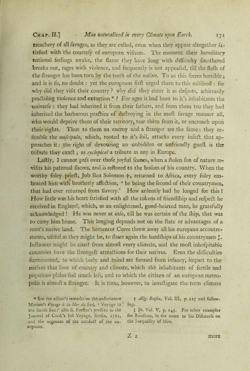 treachery of all favages, as they are called, even when they appear altogether fa- tisfied with the courtefy of european vifitors. The moment their hereditary national feelings awake, the flame they have Jong with difficulty fmothered breaks out, rages with violence, and frequently is not appealed, till the flefh of the flranger has been torn by the teeth of the native. To us this feems horrible; and it is fo, no doubt: yet the europeans firfl urged them to this mifdeed : for why did they vifit their country ? why did they enter it as defpots, arbitrarily pradtifing violence and extortion * ? For ages it had been to it’s inhabitants the univerfe : they had inherited it from their fathers, and from them too they had inherited the barbarous practice of deflroying in the moft favage manner all, who would deprive them of their territory, tear them from it, or encroach upon their rights. Thus to them an enemy and a flranger are the fame: they re- fcmble the mufcipula, which, rooted to it’s foil, attacks every infedt. that ap- proaches it: the right of devouring an unbidden or unfriendly guefl is the tribute they exadt; as cyclopical a tribute as any in Europe. Laflly, I cannot pafs over thole joyful fcenes, when a ftolen fon of nature re- vifits his paternal fnores, and is rellored to the bofom of his country. When the worthy foley prieft, Job Ben Solomon returned to Africa, every foley em- braced him with brotherly affedtion, ‘ he being the fecond of their countrymen, that had ever returned from flavery.’ How ardently had he longed for this! How little was his heart fatisfied with all the tokens of friendfhip and refpedt he received in England, which, as an enlightened, good-hearted man, he gratefully acknowledged ! He was never at eafe, till he was certain of the fliip, that was to carry him home. This longing depends not on the ftate or advantages of a man’s native land. The hottentot Coree threw away all his european accoutre- ments, ufeful as they might be, to (hare again the hardfhips of his countrymen j'. Inflances might be cited from almofl every climate, and the moft inhofpitable countries have the flronoeft attractions for their natives. Even the difficulties O furmounted, to which body and mind are formed from infancy, impart to the natives that love of country and climate, which the inhabitants of fertile and populous plains feel much lefs, and to which the citizen of an european metro- polis is almofl a flranger. It is time, however, to inveftigate the term climate * See the editor’s remarks on the unfortunate Marion’s Voyage a la Mer du Sud, ‘ Voyage to the South Sea:’ alfo R. Fortier’s preface to the Journal of Cook’s lall Voyage, Berlin, 1781, and the accounts of the conduit of the eu- ropeans. + Allg. Reifen, Vol. Ill, p. 127 and follow- ing. t lb. Vol. V, p. 145. For other examples fee RouFeau, in the notes to his Difcourfe on the Inequality of Men. Z 2 more