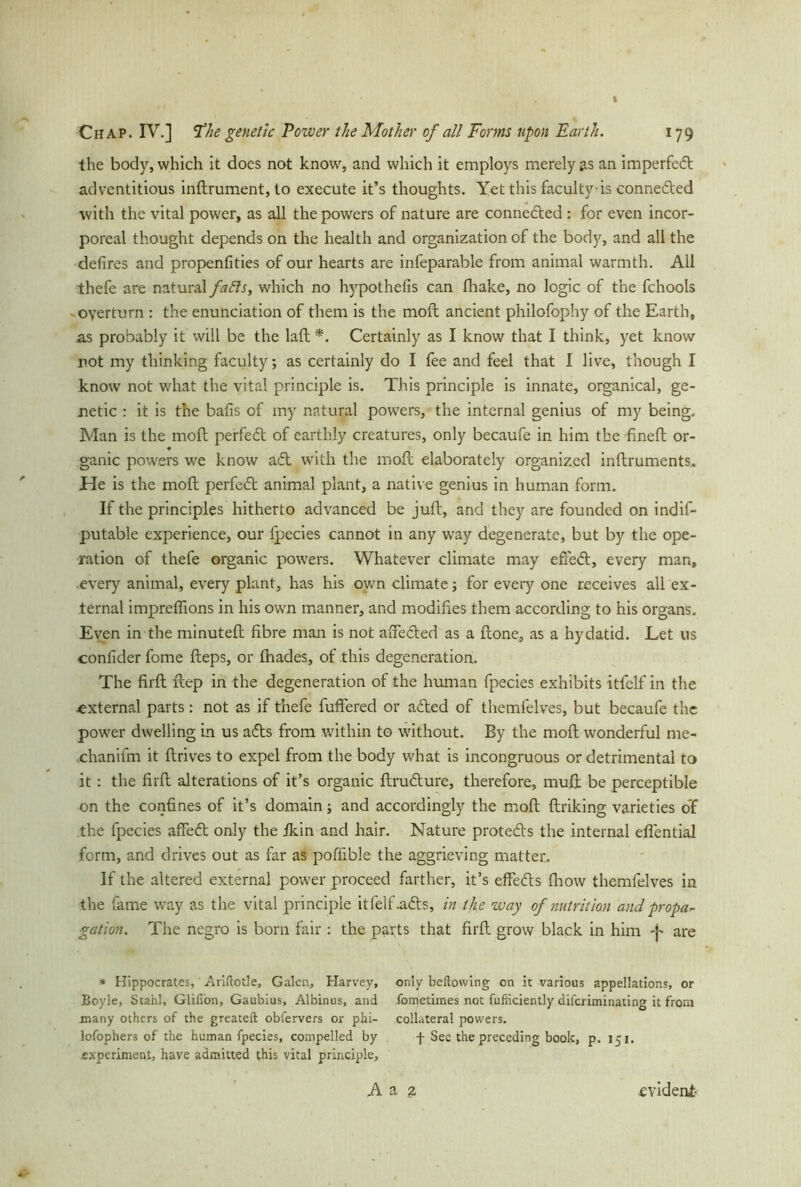 the body, which it does not know, and which it employs merely as an imperfect adventitious indrument, to execute it’s thoughts. Yet this faculty-is connected with the vital power, as all the powers of nature are connected: for even incor- poreal thought depends on the health and organization of the body, and all the defires and propenfities of our hearts are infeparable from animal warmth. All thefe are natural faffs, which no hypothefis can fhake, no logic of the fchools overturn : the enunciation of them is the molt ancient philofophy of the Earth, as probably it will be the lad *. Certainly as I know that I think, yet know not my thinking faculty; as certainly do I fee and feel that I live, though I know not what the vital principle is. This principle is innate, organical, ge- netic : it is the balls of my natural powers, the internal genius of my being, Man is the mofl perfed of earthly creatures, only becaufe in him the fineft or- ♦ ganic powers we know ad with the mod elaborately organized inflruments. He is the mod perfed animal plant, a native genius in human form. If the principles hitherto advanced be juft, and they are founded on indif- putable experience, our fpecies cannot in any way degenerate, but by the ope- ration of thefe organic powers. Whatever climate may efxed, every man, .every animal, every plant, has his own climate; for every one receives all ex- ternal impreffions in his own manner, and modifies them according to his organs. Even in the minuted fibre man is not afFeded as a done, as a hydatid. Let us confider fome deps, or fhades, of this degeneration. The fird dep in the degeneration of the human fpecies exhibits itfclf in the ■external parts: not as if thefe differed or aded of themfelves, but becaufe the power dwelling in us ads from within to without. By the mod wonderful me- chanifm it drives to expel from the body what is incongruous or detrimental to it : the fird alterations of it’s organic drudure, therefore, muft be perceptible on the confines of it’s domain; and accordingly the mod driking varieties o’f the fpecies affed only the fkin and hair. Nature proteds the internal effential form, and drives out as far as pofiible the aggrieving matter. If the altered external power proceed farther, it’s effeds fhow themfelves in the fame way as the vital principle itfelf.ads, in the way of nutrition and propa- gation. The negro is born fair : the parts that fird grow black in him are * Hippocrates, Arillotle, Galen, Harvey, only bellowing on it various appellations, or Boyle, Stahl, Glifi'on, Gaubius, Albinus, and fometimes not fufticiently difcriminating it from many others of the greateft oblervers or phi- collateral powers, lofophers of the human fpecies, compelled by f See the preceding book, p. 15 1. experiment, have admitted this vital principle, A a 2 evident-