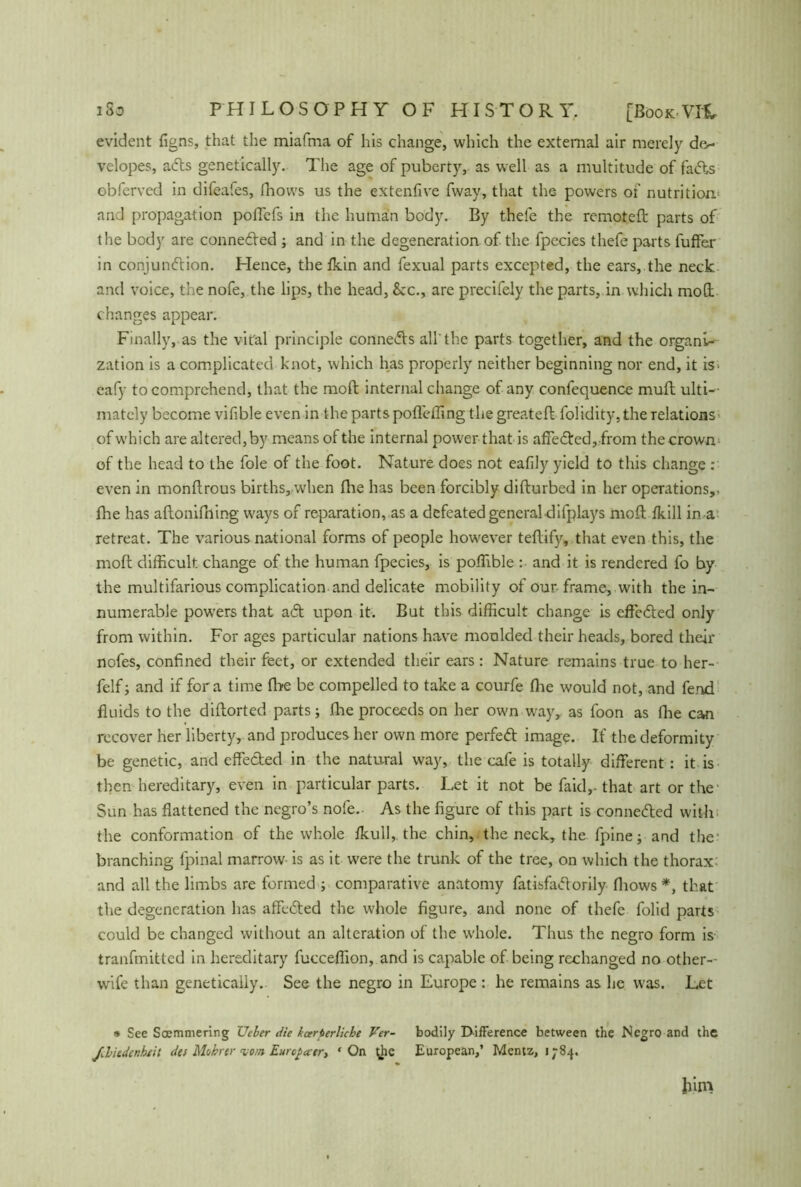 evident figns, that the miafma of his change, which the external air merely de~ velopes, a<5ts genetically. The age of puberty, as well as a multitude of fadhs obfervcd in difeafes, fhows us the extenfive fway, that the powers of nutrition and propagation poffefs in the human body. By thefe the remoteft parts of the body are connedled ; and in the degeneration of the fpccies thefe parts fuffer in conjundtion. Plence, the fkin and fexual parts excepted, the ears, the neck and voice, the nofe, the lips, the head, &c., are precifely the parts, in which mod changes appear. Finally, as the vital principle connedb all'the parts together, and the organi- zation is a complicated knot, which has properly neither beginning nor end, it is> eafy to comprehend, that the moft internal change of any confequence mull ulti-- mately become vifible even in the parts pofleffing the greateft folidity, the relations- of which are altered, by means of the internal power that is affe died, from the crown of the head to the foie of the foot. Nature does not eafily yield to this change : even in monllrous births, when (lie has been forcibly difturbed in her operations,, fhe has aflonifning ways of reparation, as a defeated general-difplays mod; fkill in a retreat. The various national forms of people however teffify, that even this, the moft difficult change of the human fpecies, is poffible : and it is rendered fo by the multifarious complication and delicate mobility of our frame, with the in- numerable powers that adt upon it. But this difficult change is effedted only from within. For ages particular nations have moulded their heads, bored their nofes, confined their feet, or extended their ears: Nature remains true to her- felfj and if fora time fbe be compelled to take a courfe fhe would not, and fend fluids to the diftorted parts; fhe proceeds on her own way, as foon as (he can recover her liberty, and produces her own more perfedt image. If the deformity be genetic, and effected in the natural way, the cafe is totally different : it is then hereditary, even in particular parts. Let it not be faid,-that art or the Sun has flattened the negro’s nofe.- As the figure of this part is connedted with the conformation of the whole fkull, the chin, the neck, the fpine; and the1 branching fpinal marrow is as it were the trunk of the tree, on which the thorax: and all the limbs are formed ; comparative anatomy fatisfadtorily fhows *, that the degeneration has affedfed the whole figure, and none of thefe folid parts could be changed without an alteration of the whole. Thus the negro form is tranfmitted in hereditary fucceffion, and is capable of being rcchanged no other- wife than genetically. See the negro in Europe : he remains as he was. Let * See Soemmering Ueher die kcerterliche Ver- bodily Difference between the Negro and the Jebiedenhtit des Mohrer vom Europäer, ' On t^hc European,’ Mentz, 1784.