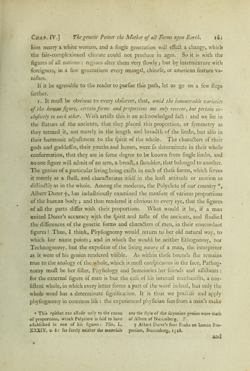 him rnarrj' a white woman, and a Tingle generation will effect a change, w'hich the fair-complexioned climate could not produce in ages. So it is with the figures of all nations: regions alter them very flowly but by intermixture with foreigners, in a few generations every mungal,. chinefe, or american feature va- niihes. If it be agreeable to the reader to purfue this path, let us go on a few fleps farther. i. It mud be obvious to every obferver, that, amid the innumerable varieties of the human figure, certain forms and proportions not only reoccur, but pertain ex- elufivdy to each other. With artifts this is an acknowledged fail: and we fee in the ftatues of the ancients, that they placed this proportion, or fymmetry as they termed ity not merely in the length and breadth of the limbs, but alfo in their harmonic adjuftment to the fpirit of the whole. The characters of their gods and goddeffes, their youths and heroes, were To determinate in their whole conformation, that they are in Tome degree to be knowrn from Tingle limbs, and no one figure will admit of an arm, a bread;, a fhoulder, that belonged to another. The genius of a particular living being exits in each of thefe forms, which ferves it merely as a fhell, and characterizes itfelf in the lea.fi; attitude or motion as diftinctiy as in the whole. Among the moderns, the Polyclete of our country *, Albert Durer-p, has indufirioufly examined the meafure of various proportions of the human body and thus rendered it obvious to every eye, that the figures of all the parts differ with their proportions. What would it be, if a man united Durer’s accuracy with the fpirit and tafte of the ancients, and fludied the differences of the genetic forms and chara&ers of men, in their concordant figures 1 Thus, I think, Phyfiognomy would return to her old natural way, to which her name points; and in which fhe would be neither Ethognomy, nor Technognomy, but the expofitor of the living nature of a man, the interpreter as it were of his genius rendered vifible. As within thefe bounds fire remains true to the analogy of the whole, which is mofl confpieuous in the face, Pathog- nomy muft be her filter, Phyfiology and Semeiotics her friends and alfiftants: for the external figure of man is but the cafe of his internal mechanifm, a con- fident whole, in which every letter forms a part of the word indeed, but only the whole word has a determinate fignification. It is thus we pra&ile and apply phyfiognomy in common life : the experienced phyfician lees from a man’s make * This epithet can allude only to the canon of proportions, which Polyclete is faid to have eftablilhed in one of his figures ; Plin. L. XXXIV, c. 8 : for furely neither the materials nor the ftyle of the heyonian genius were thofe of Albert of Nuremberg. F f Albert Durer’s four Books on human Pro- portion, Nuremberg, 1528. and