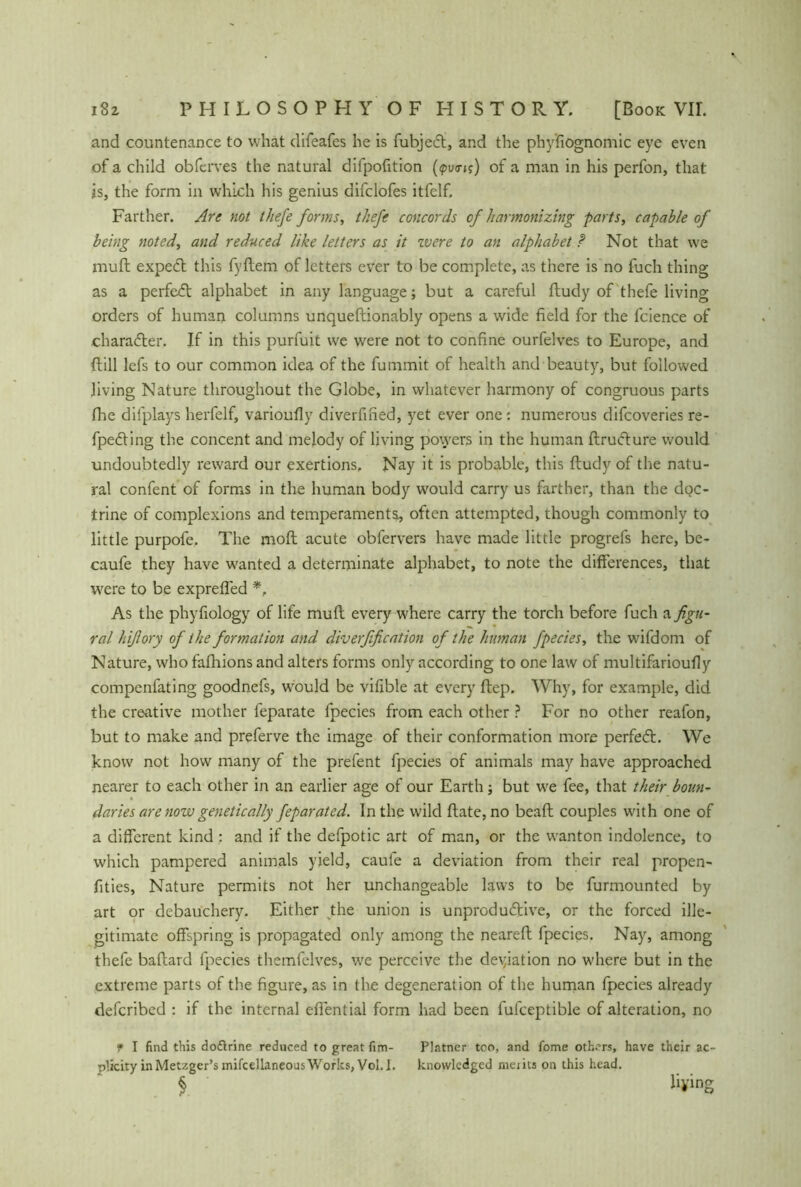 and countenance to what difeafes he is fubjecl, and the phy'fiognomic eye even of a child obferves the natural difpofition of a man in his perfon, that is, the form in which his genius difclofes itfelf. Farther. Are not thefe forms, tJiefe concords of harmonizing parts, capable of being noted, and reduced like letters as it zvere to an alphabet f Not that we muft expedt this fyllem of letters ever to be complete, as there is no fuch thing as a perfedt alphabet in any language; but a careful ftudy of thefe living orders of human columns unqueftionably opens a wide field for the fcience of character. If in this purfuit we were not to confine ourfelves to Europe, and ftill lefs to our common idea of the fummit of health and beauty, but followed living Nature throughout the Globe, in whatever harmony of congruous parts Ihe dilplays herfelf, varioufly diverfined, yet ever one: numerous difcoveries re- fpedting the concent and melody of living powers in the human ftructure would undoubtedly reward our exertions. Nay it is probable, this ftudy of the natu- ral confent of forms in the human body would carry us farther, than the doc- trine of complexions and temperaments, often attempted, though commonly to little purpofe. The moft acute obfervers have made little progrefs here, be- caufe they have wanted a determinate alphabet, to note the differences, that were to be exprefled *, As the phyfiology of life muft every where carry the torch before fuch a figu- ral hiß ory of the formation and diverfification of the human fpecies, the wifdom of Nature, who fafhions and alters forms only according to one law of multifarioufly compenfating goodnefs, wuuld be vifible at every ftep. Why, for example, did the creative mother feparate fpecies from each other ? For no other reafon, but to make and preferve the image of their conformation more perfedt. We know not how many of the prefent fpecies of animals may have approached nearer to each other in an earlier age of our Earth; but we fee, that their boun- daries are nozv genetically feparated. In the wild ftate,no beaft couples with one of a different kind : and if the defpotic art of man, or the wanton indolence, to which pampered animals yield, caufe a deviation from their real propen- fities, Nature permits not her unchangeable laws to be furmounted by art or debauchery. Either the union is unproductive, or the forced ille- gitimate offspring is propagated only among the neareft fpecies. Nay, among thefe baftard fpecies themfelves, wre perceive the deviation no where but in the extreme parts of the figure, as in the degeneration of the human fpecies already defcribed : if the internal eflential form had been fufceptible of alteration, no f I find this dodlrine reduced to great fim- Platner too, and fome others, have their ac~ plicity in Metzger’s mifcellaneous Works, Vol. I. knovvledged meats on this head. § liying