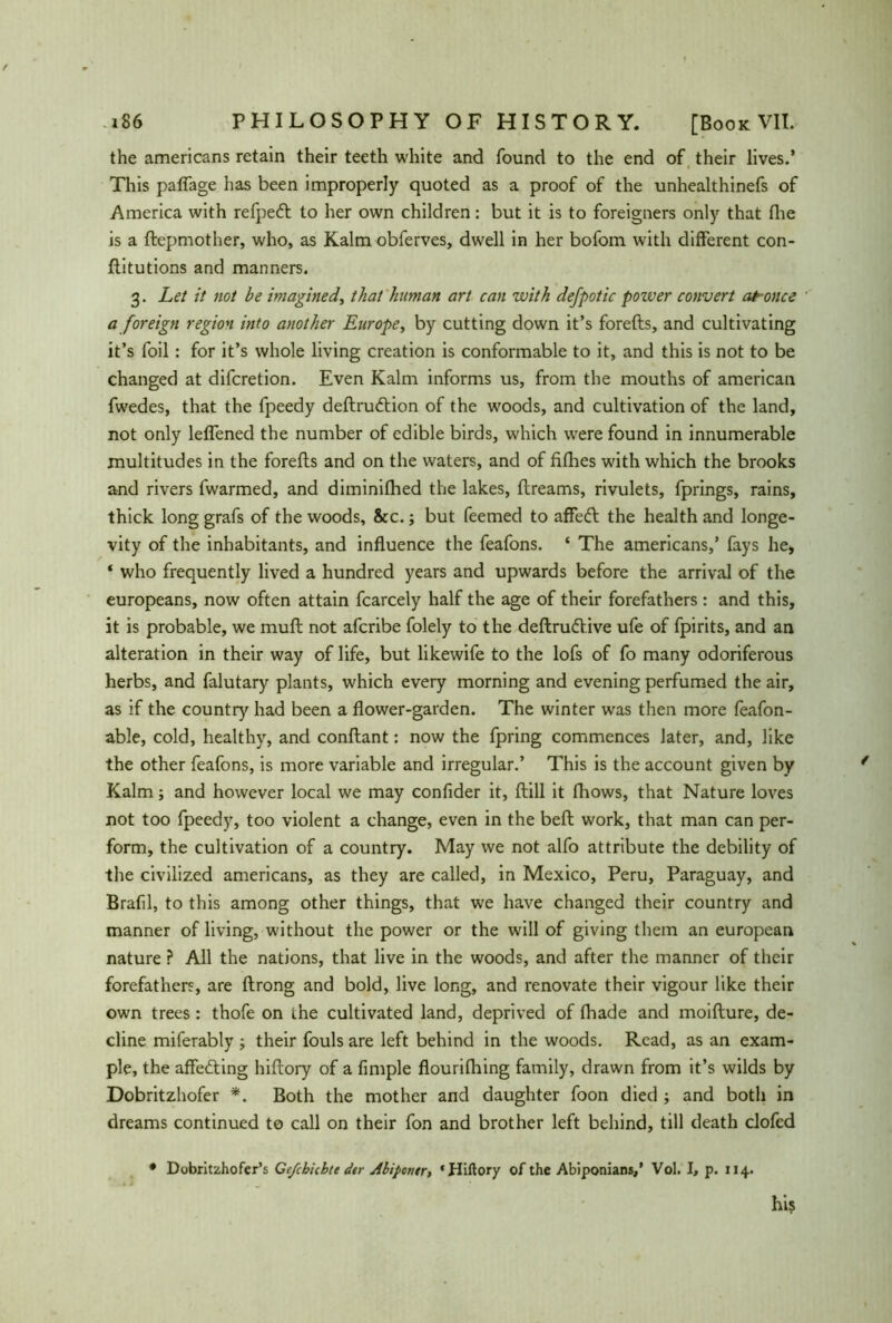 the americans retain their teeth white and found to the end of their lives.’ This paflage has been improperly quoted as a proof of the unhealthinefs of America with refpeft to her own children: but it is to foreigners only that fhe is a ftepmother, who, as Kalm obferves, dwell in her bofom with different con- flitutions and manners. 3. Let it not be imagined, that human art can with defpotic pozver convert at once a foreign region into another Europe, by cutting down it’s forefts, and cultivating it’s foil: for it’s whole living creation is conformable to it, and this is not to be changed at difcretion. Even Kalm informs us, from the mouths of american fwedes, that the fpeedy deftru&ion of the woods, and cultivation of the land, not only leflened the number of edible birds, which were found in innumerable multitudes in the forefts and on the waters, and of fifhes with which the brooks and rivers fwarmed, and diminilhed the lakes, ftreams, rivulets, fprings, rains, thick long grafs of the woods, &c.; but feemed to affedt the health and longe- vity of the inhabitants, and influence the feafons. ‘ The americans,’ fays he, * who frequently lived a hundred years and upwards before the arrival of the europeans, now often attain fcarcely half the age of their forefathers: and this, it is probable, we muff; not afcribe folely to the deftrudV.ive ufe of fpirits, and an alteration in their way of life, but likewife to the lofs of fo many odoriferous herbs, and falutary plants, which every morning and evening perfumed the air, as if the country had been a flower-garden. The winter was then more feafon- able, cold, healthy, and conftant: now the fpring commences later, and, like the other feafons, is more variable and irregular.’ This is the account given by Kalm; and however local we may confider it, (till it fliows, that Nature loves not too fpeedy, too violent a change, even in the bell work, that man can per- form, the cultivation of a country. May we not alfo attribute the debility of the civilized americans, as they are called, in Mexico, Peru, Paraguay, and Brafil, to this among other things, that we have changed their country and manner of living, without the power or the will of giving them an european nature ? All the nations, that live in the woods, and after the manner of their forefathers, are ftrong and bold, live long, and renovate their vigour like their own trees : thofe on the cultivated land, deprived of fhade and moifture, de- cline miferably ; their fouls are left behind in the woods. Read, as an exam- ple, the affecting hiftory of a Ample flourifhing family, drawn from it’s wilds by Dobritzhofer *. Both the mother and daughter foon died ; and both in dreams continued to call on their fon and brother left behind, till death clofed • Dobritzhofer’s Gefcbiihtt dtr Abipontr, ‘Hiftory of the Abiponians,’ Vol. I, p. 114. his