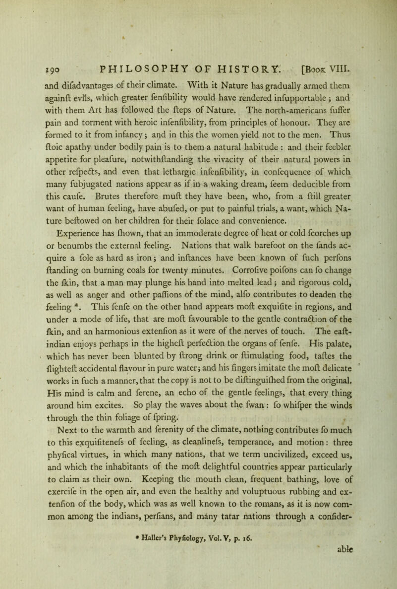 and difadvantages of their climate. With it Nature has gradually armed them againft evils, which greater fenfibility would have rendered infupportable ; and with them Art has followed the fteps of Nature. The north-americans fuller pain and torment with heroic infenfibility, from principles of honour. They are formed to it from infancy; and in this the women yield not to the men. Thus ftoic apathy under bodily pain is to them a natural habitude : and their feebler appetite for pleafure, notwithftanding the vivacity of their natural powers in other refpeCts, and even that lethargic infenfibility, in confequence of which many fubjugated nations appear as if in a waking dream, l'eem deducible from this caufe. Brutes therefore muft they have been, who, from a {till greater want of human feeling, have abufed, or put to painful trials, a want, which Na- ture beftowed on her children for their folace and convenience. Experience has fhown, that an immoderate degree of heat or cold fcorches up or benumbs the external feeling. Nations that walk barefoot on the fands ac- quire a foie as hard as iron; and inftances have been known of fuch perfons {landing on burning coals for twenty minutes. Corrofive poifons can fo change the fkin, that a man may plunge his hand into melted lead ; and rigorous cold, as well as anger and other paflions of the mind, alfo contributes to deaden the feeling *. This fenfe on the other hand appears molt exquifite in regions, and under a mode of life, that are molt favourable to the gentle contraction of the fkin, and an harmonious extenfion as it were of the nerves of touch. The eaft- indian enjoys perhaps in the higheft perfection the organs of fenfe. His palate, which has never been blunted by ftrong drink or {Emulating food, taftes the flightefi: accidental flavour in pure water; and his fingers imitate the molt delicate works in fuch a manner, that the copy is not to be diftinguifhed from the original. His mind is calm and ferene, an echo of the gentle feelings, that every thing around him excites. So play the waves about the fwan : fo whifper the winds through the thin foliage of fpring. Next to the warmth and ferenity of the climate, nothing contributes fo much to this exquifitenefs of feeling, as cleanlinefs, temperance, and motion: three phyfical virtues, in which many nations, that we term uncivilized, exceed us, and which the inhabitants of the molt delightful countries appear particularly to claim as their own. Keeping the mouth clean, frequent bathing, love of exercife in the open air, and even the healthy and voluptuous rubbing and ex- tenfion of the body, which was as well known to the romans, as it is now com- mon among the indians, perfians, and many tatar nations through a confider- • Haller’s Phyfiology, Vol.V, p. 16. able