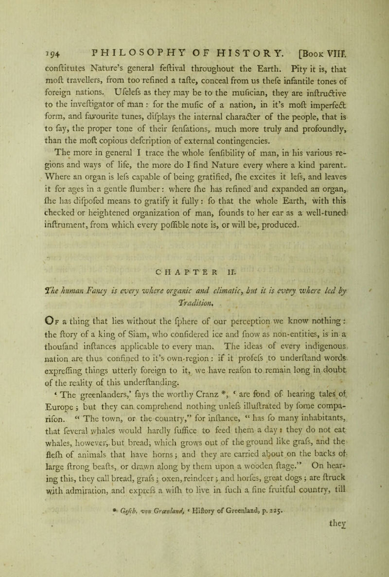 conftitutes Nature’s general fedival throughout the Earth. Pity it is, that moil travellers, from too refined a tafle, conceal from us thefe infantile tones of foreign nations. Ufelefs as they may be to the mufician, they are inftru&ive to the invefligator of man : for the mufic of a nation, in it’s moft imperfect form, and favourite tunes, difplays the internal character of the people, that is to fay, the proper tone of their fenfations, much more truly and profoundly, than the moft copious defcription of external contingencies. The more in general I trace the whole fenfibility of man, in his various re- gions and ways of life, the more do I find Nature every where a kind parents Where an organ is lefs capable of being gratified, flie excites it lefs, and leaves it for ages in a gentle dumber: where lhe has refined and expanded an organ, file has difpofed means to gratify it fully: fo that the whole Earth, with this checked or heightened organization of man, founds to her ear as a well-tuned inftrument, from which every poflible note is, or will be, produced. CHAPTER II. The human Fancy is every where organic ami climatic, but it is every where led by Tradition, Of a thing that lies without the fphere of our perception we know nothing : the ftory of a king of Siam, who confidered ice and fnow as non-entities, is in a thoufand inftances applicable to every man. The ideas of every indigenous nation are thus confined to it’s own-region: if it profefs to underftand words expreffing things utterly foreign to it, we have reafon to remain long in doubt, of the reality of this underdanding. ‘ The greenlanders,’ fays the worthy Cranz *, ‘ are fond of hearing tales of Europe ; but they can comprehend nothing unlefs illuftrated by fome compa- rifon. “ The town, or the country,” for inftance, “ has fo many inhabitants, that feveral whales would hardly fuffice to feed them a day i they do not eat whales, however,, but bread, which grovys out of the ground like grafs, and the flefh of animals that have horns; and they are carried about on the backs of large ftrong beads, or drawn along by them upon a wooden ftage.” On hear- ing this, they call bread, grafs; oxen, reindeer; and horfes, great dogs; are druck with admiration, and exprefs a widi to live in fuch a fine fruitful country, till * Ge/cb. •veu Greenland, * Hiftory of Greenland, p. 225. they