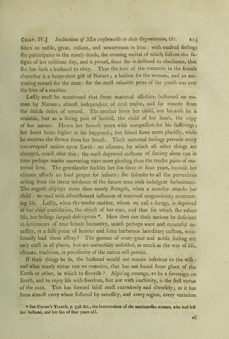 fiders as noble, great, valiant, and uncommon in him : with exalted feelings £he participates in the manly deeds, the evening recital of which foftens the fa- tigue of her toilfome day, and is proud, fince fhe is deftmed to obedience, that Are has fuch a hufband to obey. Thus the love of the romantic in the female character is a benevolent gift of Nature ; a balfam for the woman, and an ani- mating reward for the man: for the molt valuable prize of the youth was ever the love of a maiden. Laftly muft be mentioned that fvveet maternal affection bellowed on wo- man by Nature y almofl independent of cool realon, and far remote from the felfifh defire of reward.. The mother loves her child, not becaufe he is amiable, but as a living part of herfeif, the child of her heart, the copy of her nature. Hence her bowels yearn with compaflion for his bufferings; her heart beats higher at his happinefs; her blood flows more placidly, while he receives the flream from her breafl. Thefe maternal feelings pervade every uncorrupted nation upon Earth: no climate, by which all other things are changed, could alter this : the mo ft depraved cuftoms of fociety alone can in time perhaps render enervating vices more pleafing. than the tender pains of ma- ternal love. The greenlander fuckles her fon three or four years, becaufe her climate affords no food proper for infants: (lie fubmits to all the perverfities arifing from the latent infolence of the future man with indulgent forbearance. The negrefs difplays more than manly flrength, when a monfler attacks her child : we read with aftonifhment inftances of maternal magnanimity contemn- ing life. Laftly, when the tender mother, whom we call a favage, is deprived of her chief confolation, the objeCt of her care, and that for which fhe values life, her feelings furpafs defeription *. How then can thefe nations be deficient in fentiments of true female humanity, unlefs perhaps want and mournful ne- ceffity, or a falfe. point of honour and fome barbarous hereditary cuftom, occa- fionally lead them affray.? The germes of every great and noble feeling not only exift in all places, but are universally unfolded, as much as the way of life, climate, tradition, or peculiarity of the nation will permit. If thefe things be fo, the hufband would not remain inferiour to the wife : and what manly virtue can we conceive, that has not found fome place of the Earth or other, in which to flourifh ? Afpiring courage, to be a fovereign on Earth, and to enjoy life with freedom, but not with inactivity, is the firft virtue of the man. This has formed itfelf moil extenfively and diverfely y as it has been almoft every where foftered by neceffity, and every region, every variation * See Carver’s Travels, p. 338 &c., the lamentations of the naudoweflee woman, who had loft her hufband, and her fon of four years old. of.