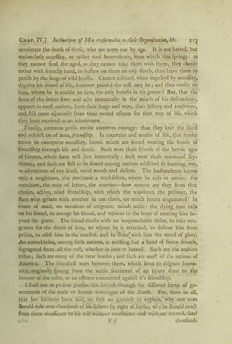 accelerate the death of thofe, who are worn out by age. It is not hatred, but melancholy neceffity, or rather cool benevolence, from which this fprings: as they cannot feed the aged, as they cannot take them with them, they choofe rather with friendly hand, to bellow on them an eafy death, than leave them to perifh by the fangs of wild beads. Cannot a friend, when impelled by neceffity, deprive his friend of life, however painful the talk may be; and thus confer on him, whom he is unable to fave, the only benefit in his power? But, that the fame of the father lives and a£ts immortally in the minds of his defendants, appears in moll nations, from their fongs and wars, their hiftory and traditions, and. Hill more efpecially from their rooted edeem for that way. of life, which they have received as an inheritance. Finally, common perils excite common courage: thus they knit the third and noblell tie of man,fricndfliip. In countries and modes of life, that render union in enterprize necelfarv, heroic minds are found wearing the bonds of friendlhip through life and death. Such were thofe friends of the heroic ages of Greece, whole fame will live immortally : fuch were thofe renowned fey- thians; and fuch are Hill to be found among nations addicted to hunting, war, or adventures of any kind, amid woods and deferts. The hufbandman knows only a neighbour, the mechanic a workfellow, whom he aids or envies: the merchant, the man of letters, the courtier—how remote are they from that chofen, adtive, tried friendlhip, with which the wanderer, the prifoner, the Have who groans with another in one. chain, are much better acquainted! In times of need, on occalions of exigence, minds unite : the dying man calls on his friend, to avenge his blood, and rejoices in the hope of meeting him be- yond the grave. The friend thirds with an unquenchable defire, to take ven- geance for the death of him, to whom he is attached, to deliver him from prifon, to afiill him in the combat, and to fharej with him the meed of glory. An uni ted, tribe, among little nations, is nothing but a band of fworn friends, fegregatecl from all the red, whether in love or hatred. Such are the arabian tribes; fuch are many of the tatar hordes; and fuch are mod of the nations of America. The bloodied wars between them, which feera to difgrace huma- nity, originally fprung from the noble lentiment of an injury done to the honour of the tribe, or an offence committed againd it’s friendlhip. 1 diall not at prefent purfue this fubjedt through the different forms of go- vernment of the male or female fovereigns of the Earth. For, fince in all, that has hitherto been faid, we find no grounds to explain,’ why one man Ihould rule over thoufands of his fellows by right of birth; why.he fhould exact from them obedience to his will witluout conditions and without control, fend e, F f thoufands