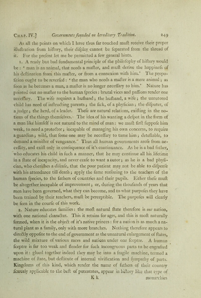 As all the points on which I have thus far touched mull receive their proper illuftration from hiftory, their difplay cannot be feparated from the thread of it. For the prefent let me be permitted a few general hints. 1. A ready but bad fundamental principle of the philofophy of hiftory would be : ‘ man is an animal, that needs a mafter, and muft derive the happinefs of his deftination from this mafter, or from a connexion with him.’ The propo- fition ought to be reverfed : ‘ the man who needs a mafter is a mere animal; as foon as he becomes a man, a mafter is no longer necefiary to him.’ Nature has pointed out no mafter to the human fpecies: brutal vices and paftions render one neceffary. The wife requires a hufband; the hufband, a wife ; the untutored child has need of inftrufting parents ; the fick, of a phyfician ; the difputer, of a judge ; the herd, of a leader. Thefe are natural relations, exifting in the no- tions of the things themfelves. The idea of his wanting a defpot in the form of a man like himfelf is not natural to the mind of man : we muft firft fuppofe him weak, to need a protestor; incapable of managing his own concerns, to require a guardian; wild, that fome one may be neceflary to tame him; deteftable, to demand a minifter of vengeance.' Thus all human governments arofe from ne- ceftity, and exift only in confequence of it’s continuance. As he is a bad father, who educates his child in fuch a manner, that he mav continue all his lifetime in a ftate of incapacity, and never ceafe to want a tutor; as he is a bad phyfi- cian, who cherithes a difeafe, that the poor patient may not be able to difpenle with his attendance till death ; apply the fame reafoning to the teachers of the human fpecies, to the fathers of countries and their pupils. Either thefe muft; be altogether incapable of improvement; or, during the thoufands of years that men have been governed, what they can become, and to what purpofes they have been trained by their teachers, muft be perceptible. The purpofes will clearly be feen in the courfe of this work. 2. Nature educates families: the moft natural ftate therefore is one nation, with one national character. This it retains for ages, and this is moft naturally formed, when it is the object of it’s native princes; for a nation is as much a na- tural plant as a family, only with more branches. Nothing therefore appears to diredily oppofite to the end of government as the unnatural enlargement of ftates, the wild mixture of various races and nations under one feeptre. A human feeptre is far too weak and ilender for fuch incongruous parts to be engrafted upon it: glued together indeed they may be into a fragile machine, termed a machine of ftate, but deftitute of internal vivification and fympathy of parts. Kingdoms of this kind, which render the name of fathers of their country fcarccly applicable to the beft of potentates, appear in hiftory like that type of K k monarchies