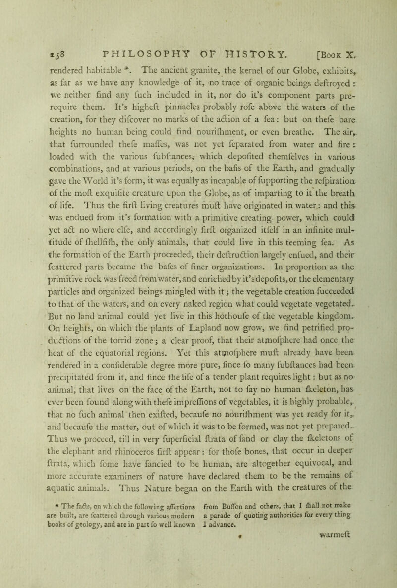 rendered habitable *. The ancient granite, the kernel of our Globe, exhibits, as far as we have any knowledge of it, no trace of organic beings deftroycd : we neither find any fuch included in it, nor do it’s component parts pre- require them. It’s higheft pinnacles probably rofe above the waters of the creation, for they difcover no marks of the adfion of a fea: but on thefe bare heights no human being could find nourishment, or even breathe. The air, that furrounded thefe mafles, was not yet feparated from water and fire : loaded with the various fubftances, which depofited themfelves in various combinations, and at various periods, on the bafis of the Earth, and gradually gave the World it’s form, it was equally as incapable of fupporting the refpiration of the moft exquifite creature upon the Globe, as of imparting to it the breath of life. Thus the firft living creatures muft have originated in water: and this was endued from it’s formation with a primitive creating, power, which could yet ad no where elfe, and accordingly firft organized itfelf in an infinite mul- titude of fhellfifh, the only animals, that could live in this teeming fea. As the formation of the Earth proceeded, their deftrudion largely enfued, and their fcattered parts became the bafes of finer organizations. In proportion as the primitive rock was freed from water, and enriched by it’sdepofits,or the elementary particles and organized beings mingled with it; the vegetable creation fucceeded to that of the waters, and on every naked region what could vegetate vegetated- But no land animal could yet live in this hothouie of the vegetable kingdom. On heights, on which the plants of Lapland now grow, we find petrified pro- dudions of the torrid zone; a clear proof, that their atmofphere had once the heat of the equatorial regions. Yet this atmofphere muft already have been rendered in a confiderable degree more pure, fince fo many fubftances had been precipitated from it, and fince the life of a tender plant requires light: but as no animal, that lives on the face of the Earth, not to fay no human fkeleton, has ever been found along with thefe impreftions of vegetables, it is highly probable, that no fuch animal then exifted, becaufe no nourifhment was yet ready for it, and becaufe the matter, out of which it was to be formed, was not yet prepared.- Thus we proceed, till in very fuperficial ftrata of fand or clay the fkeletons of the elephant and rhinoceros firft appear: for thofe bones, that occur in deeper ftrata, which fome have fancied to be human, are altogether equivocal, and more accurate examiners of nature have declared them to be the remains of aquatic animals. Thus Nature began on the Earth with the creatures of the * The fafts, on which the following afiertions from Buffon and others, that I lhall not make are built, are fcattered through various modern a parade of quoting authorities for every thing books of geology, and are in part fo well know n I advance. warmeft