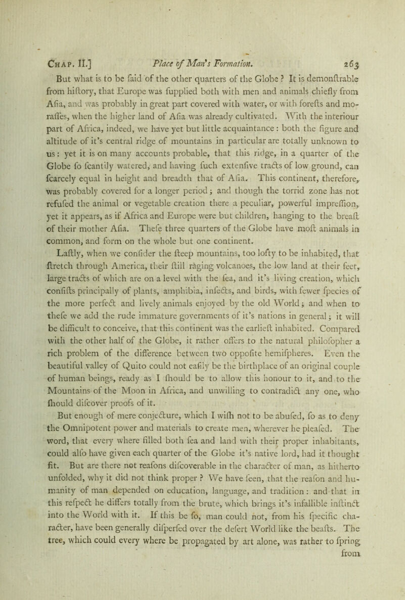 But what is to be faid of the other quarters of the Globe ? It is demonftrable from hiflory, that Europe was fupplied both with men and animals chiefly from Alia, and was probably in great part covered with water, or with forefts and mo- raffes, when the higher land of Afia was already cultivated. With the interiour part of Africa, indeed, we have yet but little acquaintance : both the figure and altitude of it’s central ridge of mountains in particular are totally unknown to us: yet it is on many accounts probable, that this ridge, in a quarter of the Globe fo fcantily watered, and having fuch extenfive tradtsof low ground, can fcarcely equal in height and breadth that of Afia. This continent, therefore* was probably covered for a longer period; and though the torrid zone has not refufed the animal or vegetable creation there a peculiar, powerful impreflion, yet it appears, as if Africa and Europe were but children, hanging to the breaft of their mother Afia. Thefe three quarters of the Globe have mold animals in common, and form on the whole but one continent. Laftly, when we confider the fleep mountains, too lofty to be inhabited, that flretch through America, their dill räging volcanoes, the low land at their feet, large tradts of which are on a level with the fea, and it’s living creation, which confifts principally of plants, amphibia, infedts, and birds, with fewer fpecies of the more perfedt and lively animals enjoyed by the old World; and when to thefe we add the rude immature governments of it’s nations in general; it will be difficult to conceive, that this continent w'as the earlieft inhabited. Compared with the other half of the Globe, it rather offers to the natural philofopher a rich problem of the difference between tw'O oppofite hemifpheres. Even the beautiful valley of Quito could not eafily be the birthplace of an original couple of human beings, ready as I fhould be to allow this honour to it, and to the Mountains of the Moon in Africa, and unwilling to contradidl any one, who fhould difcover proofs of it. < But enough of mere conjedture, which I wifh not to be abufed, fo as to deny the Omnipotent power and materials to create men, wherever he pleafed. The word, that every where filled both fea and land with their proper inhabitants, could alfo have given each quarter of the Globe it’s native lord, had it thought fit. But are there not reafons difcoverable in the charadter of man, as hitherto unfolded, why it did not think proper ? We have feen, that the reafon and hu- manity of man depended on education, language, and tradition : and that in this refpedt he differs totally from the brute, which brings it’s infallible inflindt into the World with it. If tins be fo, man could not, from his fpecific cha- radter, have been generally difperfed over the defert World like the beafts. The tree, which could every where be propagated by art alone, was rather to fpring from