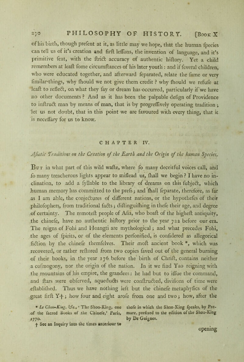 of Ins birth, though prefent at it, as little may we hope, that the human fpecies can tell us of it’s creation and firft letfons, the invention of language, and it’s primitive feat, with the ftridt accuracy of authentic hiftory. Yet a child remembers at leaft fome circumftances of his later youth : and if feveral children, who were educated together, and afterward feparated, relate the fame or very fimilar-things, why fhould we not give them credit ? why fhould we refufe at leaft to refiedt, on what they fay or dream has occurred, particularly if we have no other documents ? And as it has been the palpable defign of Providence to inftrudt man by means of man, that is by progreflively operating tradition ; let us not doubt, that in this point we are favoured with every thing, that it is neceflary for us to know. CHAPTER IV. jlfiatic ’Traditions on the Creation of the Earth and the Origin of the human Species~ But in what part of this wild wafte, where fo many deceitful voices call, and fo many treacherous lights appear to miflead us, fhall we begin ? I have no in- clination, to add a fyllable to the library of dreams on this fubjedt, which human memory has committed to the prefs , and fhall feparate, therefore, as far as I am able, the conjedtures of different nations, or the hypothefes of their philofophers, from traditional fadts; diftinguifhing in thefe their age, and degree of certainty. The remoteft people of Afia, who boaft of the higheft antiquity, the chinefe, have no authentic hiftory prior to the year 722 before our era. The reigns of Fohi and Hoangti are mythological; and what precedes Fohi, the ages of fpirits, or of the elements perfonified, is confidered as allegorical fiction by the chinefe themfelves. Their moft ancient book *, which was recovered, or rather reftored from two copies faved out of the general burning of their books, in the year 176 before the birth of Chrift, contains neither a cofmogony, nor the origin of the nation. In it we find Yao reigning with the mountains of his empire, the grandees; he had but to iflue the command, and ftars were obferved, aquedudts were conftrudted, divifions of time were eftablilhed. Thus we have nothing left but the chinefe metaphyfics of the great firft Yf-; how four and eight arofe from one and two -3 how, after the • Le Chou-King, &c., ‘ The Shoo-King, one thofe in which the Shoo-King fpeaks, by Pre- of the facred liuoks ef the Chinefe,’ Paris, mare, prefixed to the edition of the Shoo-King 4770. by De Guignes. f See an Inquiry into the times ameriour to opening