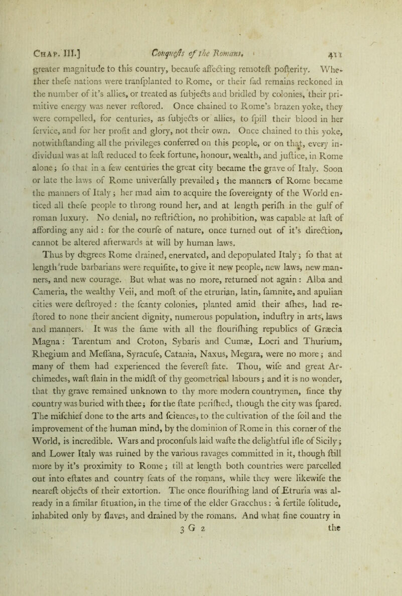 greater magnitude to this country, becaufe affecting remoted pofberit}r. Whe- ther thefe nations were tranfplanted to Rome, or their fad remains reckoned in the number of it’s allies, or treated as fubjects and bridled by colonies, their pri- mitive energy was never redored. Once chained to Rome’s brazen yoke, they were compelled, for centuries, as fubjedls or allies, to fpill their blood in her fervice, and for her profit and glory, not their own. Once chained to this yoke, not with {landing all the privileges conferred on this people, or on that, every in- dividual was at lad reduced to feek fortune, honour, wealth, and juftice, in Rome alone; fo that in a few centuries the great city became the grave of Italy. Soon or late the laws of Rome univerfally prevailed; the manners of Rome became the manners of Italy; her mad aim to acquire the fovereignty of the World en- ticed all thefe people to throng round her, and at length perifii in the gulf of roman luxury. No denial, no redri&ion, no prohibition, was capable at laft: of affording any aid : for the courfe of nature, once turned out of it’s direction, cannot be altered afterwards at will by human laws. Thus by degrees Rome drained, enervated, and depopulated Italy; fo that at length rude barbarians were requifite, to give it new people, new laws, new man- ners, and new courage. But what was no more, returned not again : Alba and Cameria, the wealthy Veii, and mod of the etrurian, latin, famnite, and apulian cities were deftroyed : the fcanty colonies, planted amid their afhes, had re- ftored to none their ancient dignity, numerous population, induflry in arts, laws and manners. It was the fame with all the flourifhing republics of Graecia Magna : Tarentum and Croton, Sybaris and Cuma;, Locri and Thurium, Rhegiutn and Meflana, Syracufe, Catania, Naxus, Megara, were no more; and many of them had experienced the fevered fate. Thou, wife and great Ar- chimedes, wad {lain in the midd of thy geometrical labours; and it is no wonder, that thy grave remained unknown to thy more modern countrymen, fince thy country was buried with thee; for the date pcriftied, though the city was fpared. The mifchief done to the arts and fciences, to the cultivation of the foil and the improvement of the human mind, by the dominion of Rome in this corner of the World, is incredible. Wars and proconfuls laid wade the delightful ifle of Sicily; and Lower Italy was ruined by the various ravages committed in it, though dill more by it’s proximity to Rome; till at length both countries were parcelled out into edates and country feats of the romans, while they were likewife the neared objedls of their extortion. The once flourifhing land of Etruria was al- ready in a fimilar fituation, in the time of the elder Gracchus: -a fertile folitude, inhabited only by flaves, and drained by the romans. And what fine country in 3 G 2 the