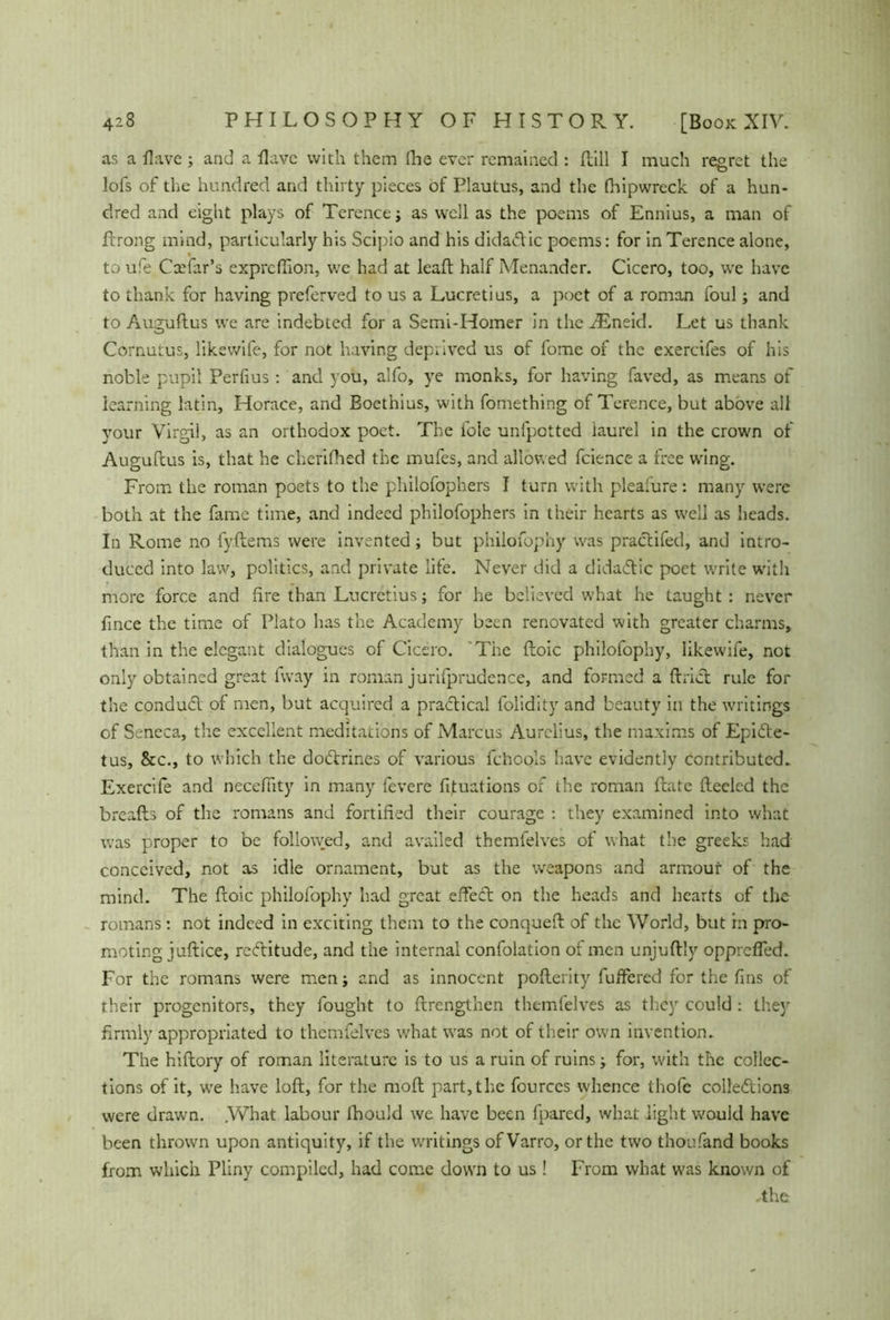 as a Have ; and a Have with them (lie ever remained : dill I much regret the lofs of the hundred and thirty pieces of Plautus, and the (hipwrcck of a hun- dred and eight plays of Terence ; as well as the poems of Ennius, a man of Prong mind, particularly his Scipio and his didadic poems: for in Terence alone, to ufe Cxfar’s exprcffion, we had at lead half Menander. Cicero, too, we have to thank for having preferved to us a Lucretius, a poet of a roman foul; and to Augudus we are indebted for a Semi-Homer in the dEneid. Let us thank Cornutus, likewife, for not having deprived us of fome of the exercifes of his noble pupil Perfius: and you, alfo, ye monks, for having faved, as means of learning latin, Horace, and Boethius, with fomething of Terence, but above all your Virgil, as an orthodox poet. The foie unfpotted iaurel in the crown of Augudus is, that he cherifhed the mufes, and allowed fcience a free wing. From the roman poets to the philofophers I turn with pleasure: many were both at the fame time, and indeed philofophers in their hearts as well as heads. In Rome no fydems were invented; but philofophy was practifed, and intro- duced into law, politics, and private life. Never did a didadic poet write with more force and fire than Lucretius; for he believed what he taught : never fince the time of Plato has the Academy been renovated with greater charms, than in the elegant dialogues of Cicero. The doic philofophy, likewife, not only obtained great fvvay in roman jurifprudence, and formed a ftrid rule for the conduct of men, but acquired a practical folidity and beauty in the writings of Seneca, the excellent meditations of Marcus Aurelius, the maxims of Epide- tus, &c., to which the dodrines of various fchools have evidently contributed» Exercife and necefiity in many fevere fituations of the roman date deelcd the breads of the romans and fortified their courage : they examined into what was proper to be follo\yed, and availed themfelves of what the greeks had conceived, not as idle ornament, but as the weapons and armour of the mind. The doic philofophy had great effed on the heads and hearts of the romans: not indeed in exciting them to the conqued of the World, but in pro- moting judice, reditude, and the internal confolation of men unjudly opprefled. For the romans were men; and as innocent poderity differed for the fins of their progenitors, they fought to drengthen themfelves as they could : they firmly appropriated to themfelves what was not of their own invention. The hidory of roman literature is to us a ruin of ruins; for, with the collec- tions of it, we have lod, for the mod part, the fourccs whence thofc collediom were drawn. .What labour fhould we have been fpared, what light would have been thrown upon antiquity, if the writings ofVarro, or the two thousand books from which Pliny compiled, had come down to us! From what was known of .the