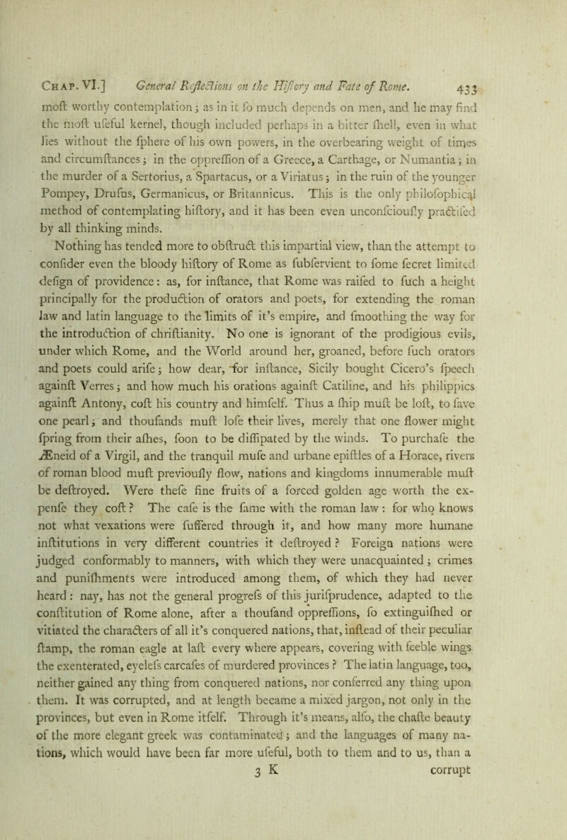 moft worthy contemplation; as in it fo much depends on men, and he may find the moft ufeful kernel, though included perhaps in a bitter (hell, even in what lies without the fphere of his own powers, in the overbearing weight of times and circumftances; in the oppreflion of a Greece, a Carthage, or Numantia; in the murder of a Sertorius, a Spartacus, or a Viriatus; in the ruin of the younger Pompey, Drufus, Germanicus, or Britannicus. This is the only pbilofophic^l method of contemplating hiftory, and it has been even unconfcioufly praCtifed by all thinking minds. Nothing has tended more to obftruCt this impartial view, than the attempt to confider even the bloody hiftory of Rome as fubfervient to fome fecret limited defign of providence: as, for inftance, that Rome was raifed to fuch a height principally for the production of orators and poets, for extending the roman law and latin language to the limits of it’s empire, and fmoothing the way for the introduction of chriftianity. No one is ignorant of the prodigious evils, under which Rome, and the World around her, groaned, before fuch orators and poets could arife; how dear, for inftance, Sicily bought Cicero’s fpeech againft Verres; and how much his orations againft Catiline, and his philippics againft Antony, coft his country and himfelf. Thus a (hip muft be loft, to lave one pearl; and thoufands muft lofe their lives, merely that one flower might fpring from their afhes, foon to be diflipated by the winds. To purchafe the ^Eneid of a Virgil, and the tranquil mufe and urbane epiftles of a Horace, rivers of roman blood muft previoufly flow, nations and kingdoms innumerable muft be deftroyed. Were thefe fine fruits of a forced golden age worth the ex- penfe they coft ? The cafe is the fame with the roman law: for who knows not what vexations were buffered through it, and how many more humane inftitutions in very different countries it deftroyed ? Foreign nations were judged conformably to manners, with which they were unacquainted ; crimes and punilhments were introduced among them, of which they had never heard : nay, has not the general progrefs of this jurifprudence, adapted to the conftitution of Rome alone, after a thoufand oppreflions, fo extinguiflied or vitiated the characters of all it’s conquered nations, that, inftead of their peculiar ftamp, the roman eagle at laft every where appears, covering with feeble wings the exenterated, eyelefs carcafes of murdered provinces ? The latin language, too, neither gained any thing from conquered nations, nor conferred any thing upon them. It was corrupted, and at length became a mixed jargon, not only in the provinces, but even in Rome itfelf. Through it’s means, alfo, the chafte beauty of the more elegant greek was contaminated; and the languages of many na- tions, which would have been far more ufeful, both to them and to us, than a