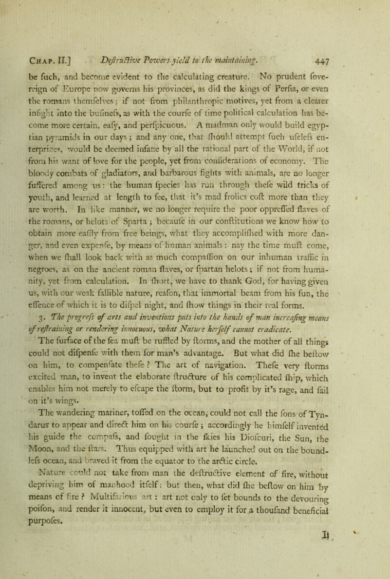 be fucli, and become evident to the calculating creature. No prudent fove- reign of Europe now governs his provinces, as did the kings of Perfia, or even the romans themfelves 5 if not from philanthropic motives, yet from a clearer infight into the bufinefs, as with the courfe of time political calculation has be- come more certain, eafv, and perfpicuous. A madman only would build egyp- tian pyramids in our days; and any one, that fhould attempt fuch ufelefs en- terprises would be deemed infane by all the rational part of the World, if not from his want of love for the people, yet from confiderations of economy. The bloody combats of gladiators, and barbarous fights with animals, are no longer fullered among us: the human fpecies has run through thefe wild tricks of youth, and learned at length to fee, that it’s mad frolics coft more than they are worth. In like manner, we no longer require the poor opprefled flaves of the romans, or helots of Sparta ; becauie in our conflitutions we know how to obtain more eafily from free beings, what they accornplifned with more dan- ger, and even expenfe, by means of human animals : nay the time muff come, when we fhall look back with as much companion on our inhuman traffic in negroes, as on the ancient roman flaves, or fpartan helots; if not from huma- nity, yet from calculation. In fbort, we have to thank God, for having given us, with our weak fallible nature, reafon, that immortal beam from his fun, the efTence of which it is to difpcl night, and fhow things in their real forms. 3. The progrrfs of arts and inventions puts into the hands of man incrcafing means of ref raining or rendering innocuous, what Nature herfelf cannot eradicate. The furface of the fea mull be ruffled by ffcorms, and the mother of all things could not difpenfe with them for man’s advantage. But what did fhe bellow on him, to compenfate thefe ? The art of navigation. Thefe very ftorms excited man, to invent the elaborate flru<5lure of his complicated fiy’p, which enables him not merely to efcape the ftorm, but to profit by it’s rage, and fail on it’s wings. The wandering mariner, tofied on the ocean, could not call the fons of Tyn- darus' to appear and direift him on his courfe ; accordingly he bimfelf invented his guide the compafs, and fought in the fkies his Diofcuri, the Sun, the Moon, and the liars. Thus equipped with art he launched out on the bound- lefs ocean, and braved it from the equator to the ardlic circle. Nature could not take from man the definitive element of fire, without depriving him of manhood itfelf: but then, what did fhe bellow on him by means cf fire ? Multifarious art: art not only to let bounds to the devouring poifon, and render it innocent, but even to employ it for a thoufand beneficial purpofes. It