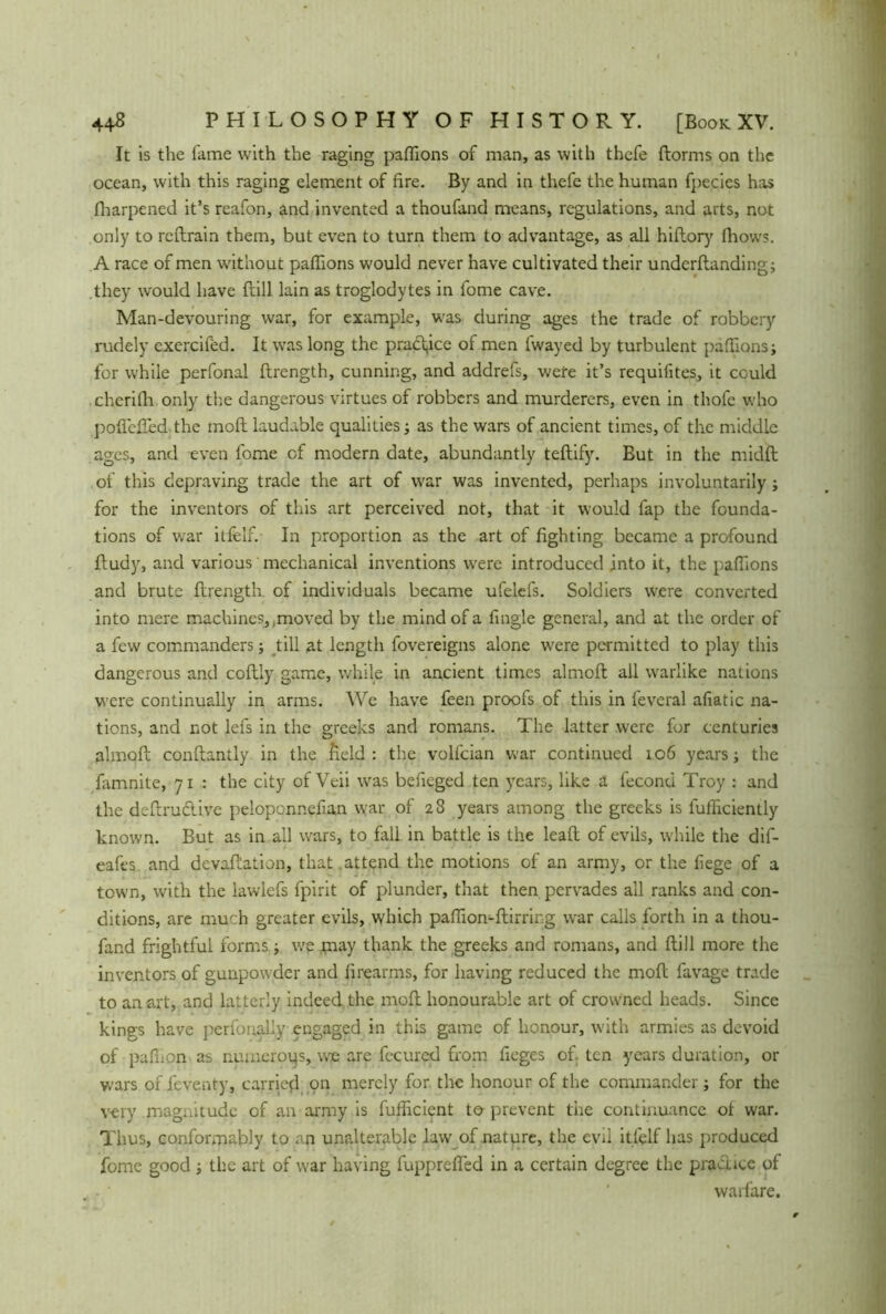 It is the fame with the raging paffions of man, as with thefe ftorms on the ocean, with this raging element of fire. By and in thefe the human fpecies has fharpened it’s reafon, and invented a thoufand means, regulations, and arts, not only to redrain them, but even to turn them to advantage, as all hidory (hows. A race of men without paffions would never have cultivated their undcrdanding; they would have frill lain as troglodytes in fome cave. Man-devouring war, for example, was during ages the trade of robbery rudely exercifed. It was long the practice of men fwayed by turbulent paffions; for while perfonal flrength, cunning, and addrefs, were it’s requifites, it could cherifh only the dangerous virtues of robbers and murderers, even in thofe who poffefled the moft laudable qualities; as the wars of ancient times, of the middle ages, and even fome of modern date, abundantly tedify. But in the midft of this depraving trade the art of war was invented, perhaps involuntarily; for the inventors of this art perceived not, that it would fap the founda- tions of war itfelf. In proportion as the art of fighting became a profound ftudy, and various mechanical inventions were introduced into it, the paffions and brute drength of individuals became ufelefs. Soldiers were converted into mere machines, .moved by the mind of a fingle general, and at the order of a few commanders; till at length fovereigns alone were permitted to play this dangerous and coflly game, while in ancient times almoffc all warlike nations were continually in arms. We have feen proofs of this in feveral afiatic na- tions, and not lefs in the greeks and romans. The latter were for centuries almod condantly in the field: the volfcian war continued 106 years; the famnite, 71 : the city of Veii was befieged ten years, like a fecond Troy : and the dedru&ive peloponnefan war of 28 years among the greeks is fufficiently known. But as in all wars, to fall in battle is the lead of evils, while the dif- eafes and devaluation, that attend the motions of an army, or the fege of a town, with the lawlefs fpirit of plunder, that then pervades all ranks and con- ditions, are much greater evils, which paffion-dirring war calls forth in a thou- fand frightful forms; we may thank the greeks and romans, and dill more the inventors of gunpowder and firearms, for having reduced the mod favage trade to an art, and latterly indeed, the mod honourable art of crowned heads. Since kings have perfonally engaged in this game of honour, with armies as devoid of paffion as numerous, we are fecured from fieges of. ten years duration, or wars of feventy, carried, on merely for the honour of the commander ; for the very magnitude of an army is fulficient t© prevent the continuance of war. Thus, conformably to an unalterable law of nature, the evil itfelf has produced fome good; the art of war having fupprefled in a certain degree the pradice of warfare.