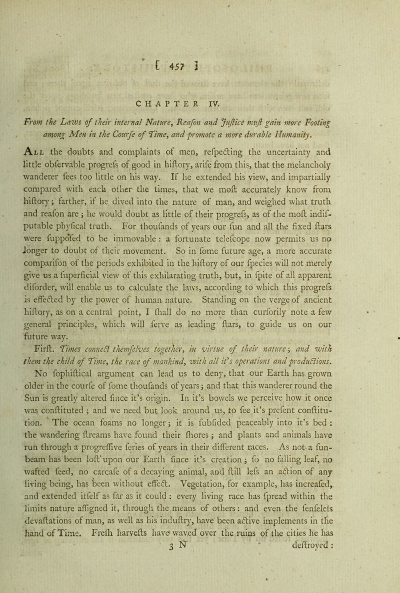 CHAPTER IV. From the Lazvs of their internal Nature, Reafon and Juflice muß gain more Footing among Men in the Courfe of Firne, and promote a more durable Humanity. All the doubts and complaints of men, refpedting the uncertainty and little obfervable progrefs of good in hiftory, arife from this, that the melancholy wanderer fees too little on his way. If he extended his view, and impartially compared with each other the times, that we mod accurately know from hiftory; farther, if he dived into the nature of man, and weighed what truth and reafon are ; he would doubt as little of their progrefs, as of the moft indif- putable phyfical truth. For thoufands of years our fun and all the fixed ftars were fuppofed to be immovable : a fortunate telefcope now permits us no .longer to doubt of their movement. So in lome future age, a more accurate comparifon of the periods exhibited in the hiftory of our fpecies will not merely give us a fuperficial view of this exhilarating truth, but, in fpite of all apparent diforder, will enable us to calculate the laws, according to which this progrefs is effe&ed by the power of human nature. Standing on the verge of ancient hiftory, as on a central point, I fhall do no more than curforily note a few general principles, which will ferve as leading ftars, to guide us on our future way. Firft. Firnes connect themfelves together, in virtue of their nature; and with them the child of Fime, the race of mankind, with all it's operations and productions. No fophiftical argument can lead us to deny, that our Earth has grown older in the courfe of fome thoufands of years; and that this wanderer round the Sun is greatly altered fince it’s origin. In it’s bowels we perceive how it once was conftituted ; and we need but look around us, to fee it’s prefent conftitu- tion. The ocean foams no longer; it is fubfided peaceably into it’s bed ; the wandering ftreams have found their fhores; and plants and animals have run through a progrefiive feries of years in their different races. As not-a fun- beam has been loft'upon our Earth fince it’s creation; fo no falling leaf, no wafted feed, no carcafe of a decaying animal, and ftill lefs an action of any living being, has been without effcbt. Vegetation, for example, has increafed, and extended itfelf as far as it could : every living race has fpread within the limits nature affigned it, through the means of others: and even the fenfeleis devaftations of man, as well as his induftry, have been active implements in the hand of Time. Frelh harvefts have* waved over the ruins of the cities he has 3 N * deftroyed :