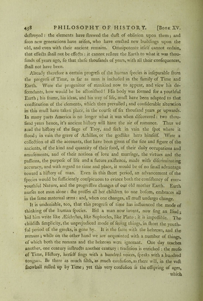 deftroyed : the elements have ftrewed the duft of oblivion upon them; and foon new generations have arifen, who have erected new buildings upon the old, and even with their ancient remains. Omnipotence itfelf cannot ordain, that effects fhall not be effedts : it cannot reftore the Earth to what it was thou- fands of years ago, fo that thefe thoufands of years, with all their confequences, fhall not have been. Already therefore a certain progrefs of the human fpecies is infeparable from the progrefs of Time, as far as man is included in the family of Time and Earth. Were the progenitor of mankind now to appear, and view his de- fendants, how would he be aftonilhed ! His body was formed for a youthful Earth ; his frame, his ideas, and his way of life, mult have been adapted to that conftitution of the elements, which then prevailed ■, and conliderable alteration in this muft have taken place, in the courfe of fix thoufand years or upwards. In many parts America is no longer what it was when difcovered: two thou- fand years hence, it’s ancient hiftory will have the air of romance. Thus we read the hiftory of the liege of Troy, and feek in vain the fpot where it ftood; in vain the grave of Achilles, or the godlike hero himfelf. Were a collection of all the accounts, that have been given of the fize and figure of the ancients, of the kind and quantity of their food, of their daily occupations and amufements, and of their notions of love and marriage, the virtues and the pafiions, the purpofe of life and a future exiftence, made with difcriminating accuracy, and with regard to time and place, it would be of no fmall advantage toward a hiftory of man. Even in this fhort period, an advancement of the fpecies would be fufficiently confpicuous to evince both the confiftency of ever- youthful Nature, and the progreflive changes of our old mother Earth. Earth nurfes not man alone: flie preflcs all her children to one bofom, embraces all in the fame maternal arms: and, when one changes, all muft undergo change. It is undeniable, too, that this progrefs of time has influenced the mode of thinking of the human fpecies. Bid a man now invent, now ling an Iliad; bid him write like iEfchylus, like Sophocles, like Plato it is impoftible. The childilh fimplicity, the unprejudiced mode of feeing things, in fhort the youth- ful period of the greeks, is gene by. It is the fame with the liebrews, and the romans; while on the other hand we are acquainted with a number of things, of which both the romans and the hebrews were ignorant. One day teaches another, one century inftruefts another century : tradition is enriched : the mufe- of Time, Hiftory, herlelf fings with a hundred voices, fpeaks with a hundred tongues. Be there as much filth» as much confufion, as there will, in the vaft fhowball rolled up by Time ■, yet this very confufion is the offspring of ages, which