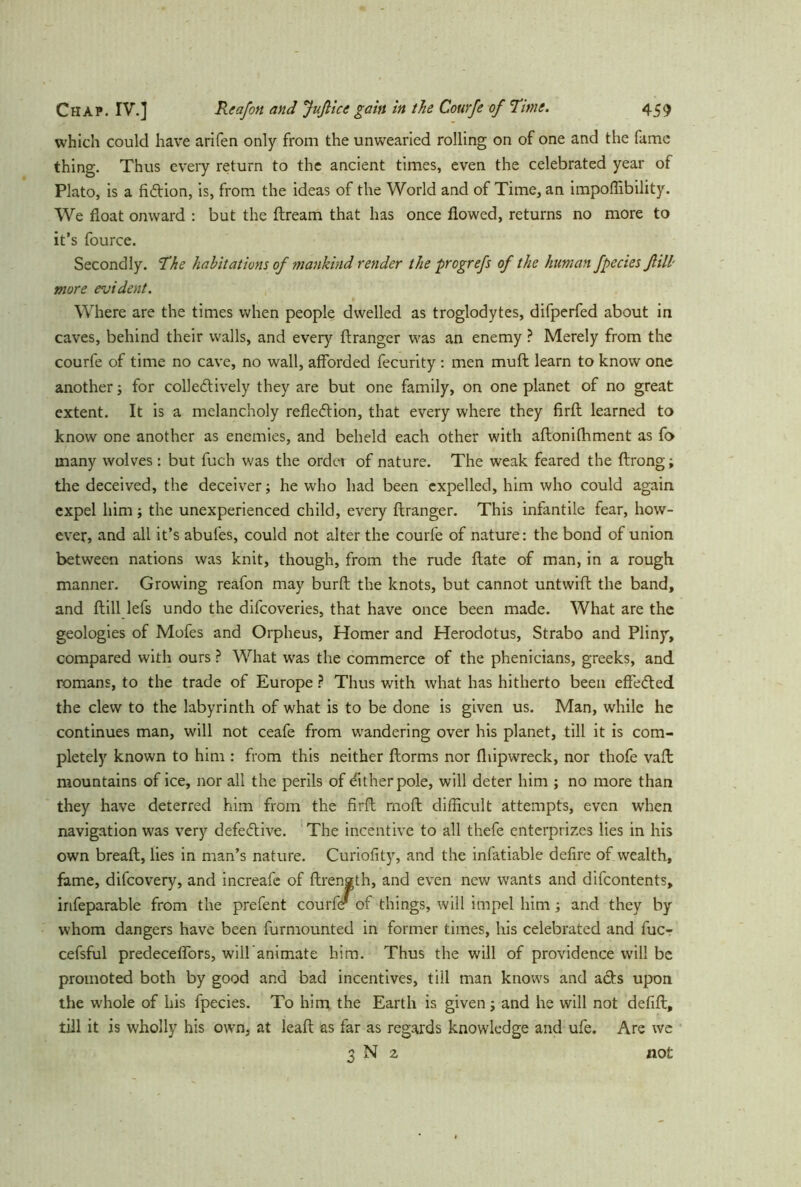 which could have arifen only from the unwearied rolling on of one and the fame thing. Thus every return to the ancient times, even the celebrated year of Plato, is a fiction, is, from the ideas of the World and of Time, an impoflibility. We float onward : but the ftrearn that has once flowed, returns no more to it’s fource. Secondly. The habitations of mankind render the progrefs of the human fpecies fill- more evident. Where are the times when people dwelled as troglodytes, difperfed about in caves, behind their walls, and every ftranger was an enemy ? Merely from the courfe of time no cave, no wall, afforded fecurity : men muff: learn to know one another; for collectively they are but one family, on one planet of no great extent. It is a melancholy reflection, that every where they firfl: learned to know one another as enemies, and beheld each other with aftonilhment as fo many wolves: but fuch was the ordet of nature. The weak feared the ftrong; the deceived, the deceiver; he who had been expelled, him who could again expel him; the unexperienced child, every ftranger. This infantile fear, how- ever, and all it’s abufes, could not alter the courfe of nature: the bond of union between nations was knit, though, from the rude ftate of man, in a rough manner. Growing reafon may burfl: the knots, but cannot untwift the band, and flill lefs undo the difcoveries, that have once been made. What are the geologies of Mofes and Orpheus, Homer and Herodotus, Strabo and Pliny, compared with ours ? What was the commerce of the phenicians, greeks, and romans, to the trade of Europe ? Thus with what has hitherto been effected the clew to the labyrinth of what is to be done is given us. Man, while he continues man, will not ceafe from wandering over his planet, till it is com- pletely known to him : from this neither ftorms nor fliipwreck, nor thofe vafl mountains of ice, nor all the perils of Cither pole, will deter him ; no more than they have deterred him from the firfl mod difficult attempts, even when navigation was very defective. The incentive to all thefe enterprizes lies in his own breafl, lies in man’s nature. Curiofity, and the infatiable defire of wealth, fame, difeovery, and increafe of ftrength, and even new wants and difeontents, irifeparable from the prefent courfe' of things, will impel him; and they by whom dangers have been furmounted in former times, his celebrated and fuc- cefsful predecefiors, will’animate him. Thus the will of providence will be promoted both by good and bad incentives, till man knows and acts upon the whole of his fpecies. To him the Earth is given; and he will not defifl, till it is wholly his own, at leaff: as far as regards knowledge and ufe. Are we 3 N 2 not