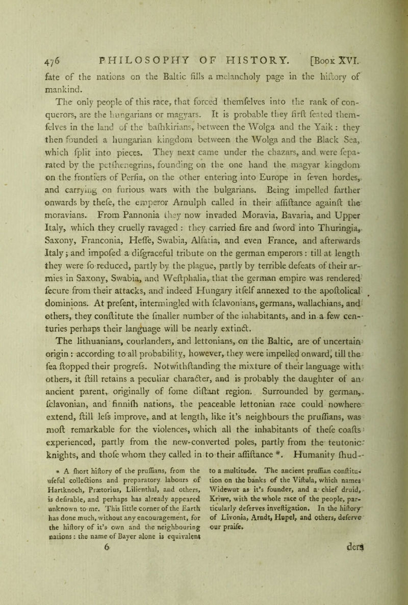 fate of the nations on the Baltic fills a melancholy page in the hiftory of mankind. The only people of this race, that forced themfelves into the rank of con- querors, are the hungarians or magyars. It is probable they firft feated them- felves in the land of the bafhkirians, between the Wolga and the Yaik: they then founded a hungarian kingdom between the Wolga and the Black Sea, which fplit into pieces. They next came under the chazars, and were fepa- rated by the petlhenegrins, founding on the one hand the magyar kingdom on the frontiers of Perfia, on the other entering into Europe in feven hordes, and carrying on furious wars with the bulgarians. Being impelled farther onwards by thefe, the emperor Arnulph called in their afiiftance againft the moravians. From Pannonia they now invaded Moravia, Bavaria, and Upper Italy, which they cruelly ravaged : they carried fire and fword into Thuringia, Saxony, Franconia, Helfe, Swabia, Alfatia, and even France, and afterwards Italy; and impofed a difgraceful tribute on the german emperors: till at length they were fo reduced, partly by the plague, partly by terrible defeats of their ar- mies in Saxony, Swabia, and Weftphalia, that the german empire was rendered fecure from their attacks, and indeed Hungary itfelf annexed to the apoftolical dominions. At prefent, intermingled with fclavonians, germans, wallachians, and others, they conftitute the fmaller number of the inhabitants, and in a few cen- turies perhaps their language will be nearly extindt. The lithuanians, courlanders, and lettonians, on the Baltic, are of uncertain origin: according to all probability, however, they were impelled onward, till the lea flopped their progrefs. Notwithftanding the mixture of their language with- others, it ftill retains a peculiar character, and is probably the daughter of an ancient parent, originally of fome diflant region. Surrounded by german,. Slavonian, and finnilh nations, the peaceable lettonian race could nowhere extend, ftill lets improve, and at length, like it’s neighbours the prulfians, was raoft remarkable for the violences, which all the inhabitants of thefe coafts experienced, partly from the new-converted poles, partly from the teutonic- knights, and thofe whom they called in to their afiiftance *. Humanity fhud-- * A fliort hiftory of the pruflians, from the ufeful colle&ions and preparatory labours of Hartknoch, Prsetorius, Lilienthal, and others, is defirable, and perhaps has already appeared unknown to me. This little corner of the Earth has done much, without any encouragement, for the hiftory of it’s own and the neighbouring nations t the name of Bayer alone is equivalent 6 to a multitude. The ancient pruffian conftitu- tion on the banks of the Viftula, which names Widewut as it’s founder, and a chief druid, Kriwe, with the whole race of the people, par- ticularly deferves inveftigation. In the hiftory of Livonia, Arndt, Hupei, and others, deferve our praife. ders