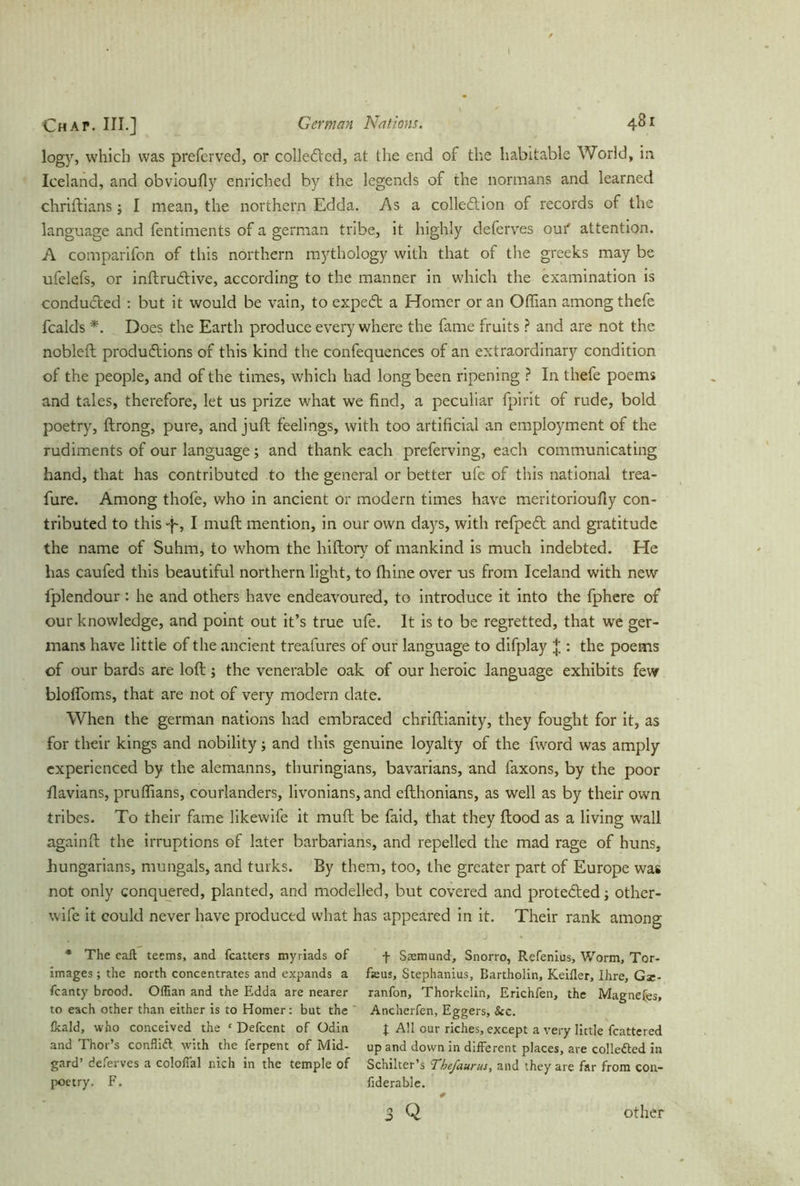 Chap. III.] German Nations. 481 logy, which was preferved, or collected, at the end of the habitable World, in Iceland, and obvioufly enriched by the legends of the normans and learned chriftians; I mean, the northern Edda. As a collection of records of the language and fentiments of a german tribe, it highly deferves oui' attention. A comparifon of this northern mythology with that of the greets may be ufelefs, or inftrudtive, according to the manner in which the examination is conducted : but it would be vain, to expeCt a Homer or an Offian among thefe fcalds *. Does the Earth produce everywhere the fame fruits ? and are not the nobleft productions of this kind the confequences of an extraordinary condition of the people, and of the times, which had long been ripening ? In thefe poems and tales, therefore, let us prize what we find, a peculiar fpirit of rude, bold poetry, ftrong, pure, and juft feelings, with too artificial an employment of the rudiments of our language; and thank each preferving, each communicating hand, that has contributed to the general or better ufe of this national trea- fure. Among thofe, who in ancient or modern times have meritorioufty con- tributed to this f, I muft mention, in our own days, with refpeCt and gratitude the name of Suhm, to whom the hiftory of mankind is much indebted. He has caufed this beautiful northern light, to thine over us from Iceland with new fplendour : he and others have endeavoured, to introduce it into the fphere of our knowledge, and point out it’s true ufe. It is to be regretted, that we ger- mans have little of the ancient treafures of our language to difplay : the poems of our bards are loft ; the venerable oak of our heroic language exhibits few blofloms, that are not of very modern date. When the german nations had embraced chriftianity, they fought for it, as for their kings and nobility; and this genuine loyalty of the fword was amply experienced by the alemanns, thuringians, bavarians, and faxons, by the poor flavians, pruffians, courlanders, livonians,and efthonians, as well as by their own tribes. To their fame likewife it muft be faid, that they flood as a living wall againft the irruptions of later barbarians, and repelled the mad rage of huns, hungarians, mungals, and turks. By them, too, the greater part of Europe was not only conquered, planted, and modelled, but covered and protected; other- wife it could never have produced what has appeared in it. Their rank among * The call teems, and fcatters myriads of f Sremund, Snorro, Refenius, Worm, Tor- images ; the north concentrates and expands a feus, Stephanius, Bartholin, Keifler, Ihre, Gz- fcanty brood. Offian and the Edda are nearer ranfon, Thorkelin, Erichfen, the Magnefes, to each other than either is to Homer: but the ' Ancherfen, Eggers, &c. tkald, who conceived the ‘ Defcent of Odin J AH our riches, except a very little fcattered and Thor’s conflift with the ferpent of Mid- up and down in dilferent places, are collected in gard’ deferves a colofial nich in the temple of Schilter’s Thefaurus, and they are far from con- poetry. F. fiderable. 3 Q other