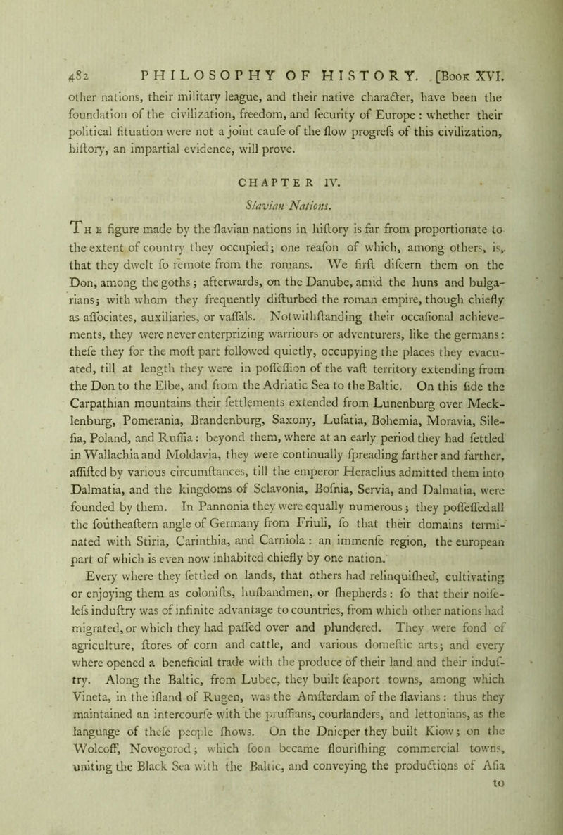 other nations, their military league, and their native character, have been the foundation of the civilization, freedom, and fecurity of Europe : whether their political fituation were not a joint caufe of the flow progrefs of this civilization, hiflory, an impartial evidence, will prove. C H A P T E R I V. Slavian Nations. The figure made by the flavian nations in hiflory is far from proportionate to the extent of country they occupied; one reafon of which, among others, is,, that they dwelt fo remote from the romans. We firfl difcern them on the Don, among the goths; afterwards, on the Danube, amid the huns and Bulga- rians; with whom they frequently diflurbed the roman empire, though chiefly as aflociates, auxiliaries, or vaflals. Notwithflanding their occafional achieve- ments, they were never enterprizing warriours or adventurers, like thegermans: thefe they for the moft part followed quietly, occupying the places they evacu- ated, till at length they were in pofleflion of the vaft territory extending from the Don to the Elbe, and from the Adriatic Sea to the Baltic. On this fide the Carpathian mountains their fettlements extended from Lunenburg over Meck- lenburg, Pomerania, Brandenburg, Saxony, Lufatia, Bohemia, Moravia, Sile- fia, Poland, and Ruflia: beyond them, where at an early period they had fettled in Wallachiaand Moldavia, they were continually fpreading farther and farther, aflifled by various circumftances, till the emperor Heraclius admitted them into Dalmatia, and the kingdoms of Sclavonia, Bofnia, Servia, and Dalmatia, were founded by them. In Pannonia they were equally numerous; they poflefledall the foutheaflern angle of Germany from Friuli, fo that their domains termi- nated with Stiria, Carinthia, and Carniola : an immenfe region, the european part of which is even now inhabited chiefly by one nation. Every where they fettled on lands, that others had relinquiHied, cultivating or enjoying them as colonifts, hufbandmen, or fhepherds: fo that their noife- lefs induflry was of infinite advantage to countries, from which other nations had migrated,or which they had pafled over and plundered. They were fond of agriculture, Lores of corn and cattle, and various domeftic arts; and every where opened a beneficial trade with the produce of their land and their induf- try. Along the Baltic, from Lubec, they built feaport towns, among which Vineta, in the ifland of Rügen, was the Amfterdam of the flavians: thus they maintained an intercourfe with the pruflians, courlanders, and lettonians, as the language of thefe people fhows. On the Dnieper they built Kiow; on the Wolcoff, Novogorod; which foon became flourithing commercial towns, uniting the Black Sea with the Baltic, and conveying the productions of Afia to