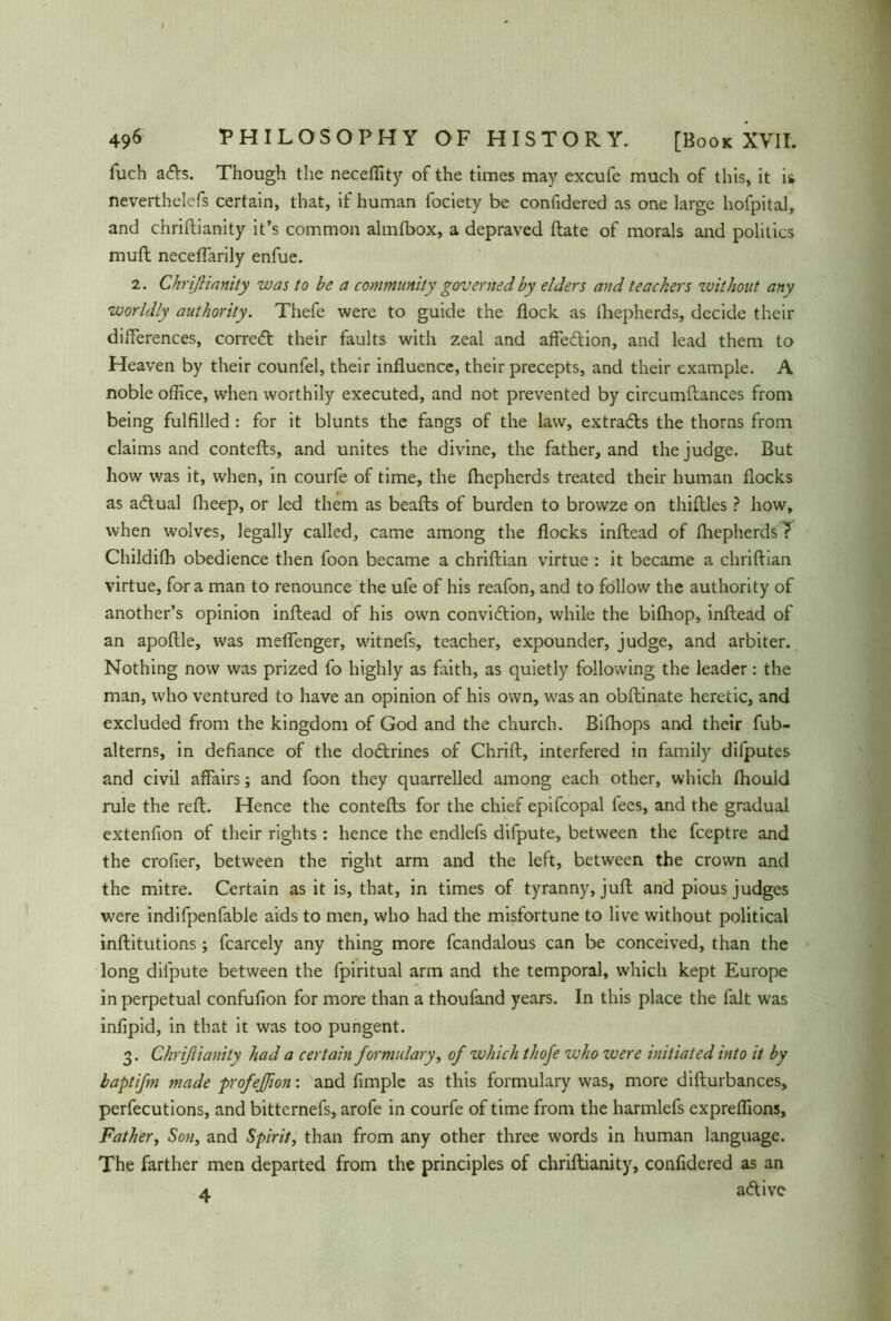 luch a<5Vs. Though the neceflity of the times may excufe much of this, it is neverthelefs certain, that, if human fociety be confidered as one large hofpital, and chrifhianity it’s common almfbox, a depraved ftate of morals and politics muft neceflarily enfue. 2. Chrijlianity was to be a community governed by elders and teachers without any worldly authority. Thefe were to guide the flock, as Ihepherds, decide their differences, corredt their faults with zeal and affection, and lead them to Heaven by their counfel, their influence, their precepts, and their example. A noble office, when worthily executed, and not prevented by circumftances from being fulfilled : for it blunts the fangs of the law, extradls the thorns from claims and contefts, and unites the divine, the father, and the judge. But how was it, when, in courfe of time, the fhepherds treated their human flocks as adtual fheep, or led them as beafts of burden to browze on thiftles ? how, when wolves, legally called, came among the flocks inftead of fhepherds ? Childifh obedience then foon became a chriftian virtue : it became a chriftian virtue, fora man to renounce the ufe of his reafon, and to follow the authority of another’s opinion inftead of his own convidtion, while the bifhop, inftead of an apoftle, was meflenger, witnefs, teacher, expounder, judge, and arbiter. Nothing now was prized fo highly as faith, as quietly following the leader: the man, who ventured to have an opinion of his own, was an obftinate heretic, and excluded from the kingdom of God and the church. Bifhops and their fub- alterns, in defiance of the dodtrines of Chrift, interfered in family difputes and civil affairs; and foon they quarrelled among each other, which fhould rule the reft. Hence the contefts for the chief epifcopal fees, and the gradual extenfion of their rights: hence the endlefs difpute, between the fceptre and the crofier, between the right arm and the left, between the crown and the mitre. Certain as it is, that, in times of tyranny, juft and pious judges were indifpenfable aids to men, who had the misfortune to live without political inftitutions; fcarcely any thing more fcandalous can be conceived, than the long difpute between the fpiritual arm and the temporal, which kept Europe in perpetual confufion for more than a thoufand years. In this place the fait was infipid, in that it wras too pungent. 3. Chriftianity had a certain formulary, of which thofe who were initiated into it by baptifm made profeßon: and fimple as this formulary was, more difturbances, perfecutions, and bitternefs, arofe in courfe of time from the harmlefs expreflions. Father, Sou, and Spirit, than from any other three words in human language. The farther men departed from the principles of chriftianity, confidered as an 4. atftivc