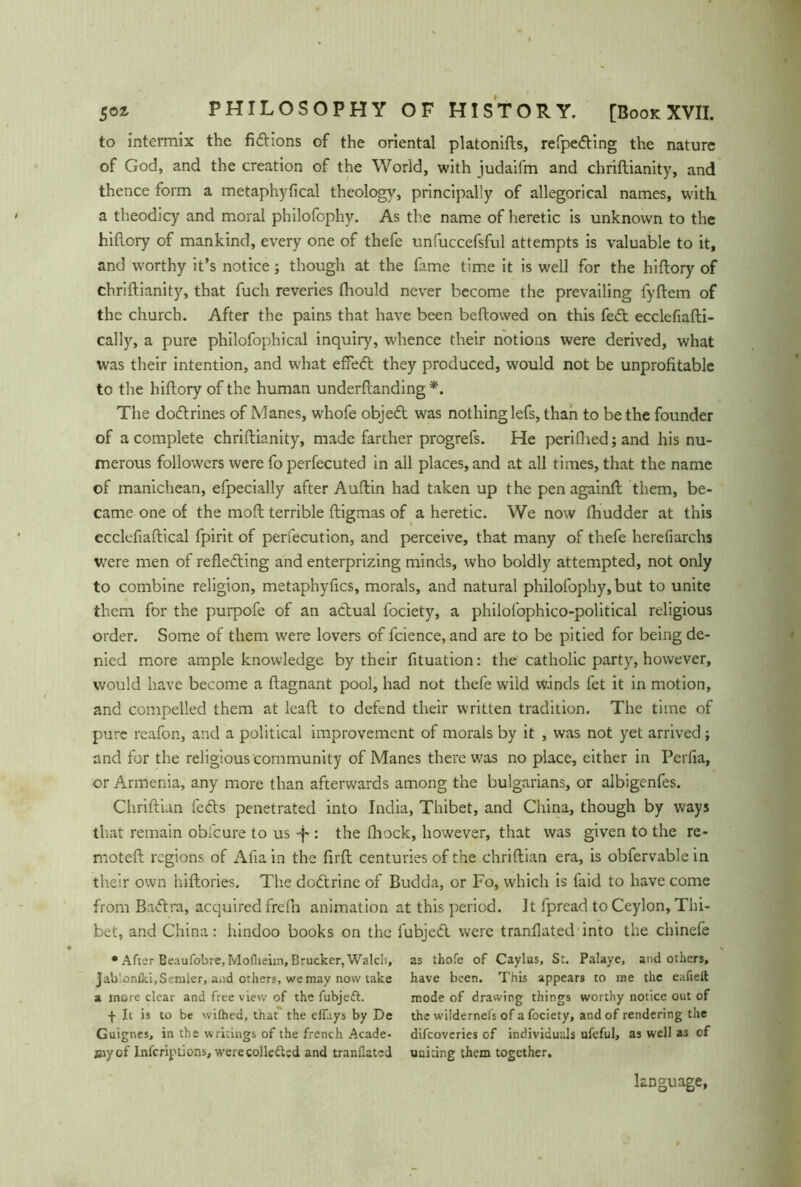 to intermix the fidlions of the oriental platonifts, refpedling the nature of God, and the creation of the World, with judaifm and chriftianity, and thence form a metaphyfical theology, principally of allegorical names, with, a theodicy and moral philofophy. As the name of heretic is unknown to the hiflory of mankind, every one of thefe unfuccefsful attempts is valuable to it, and worthy it’s notice; though at the fame time it is well for the hiflory of chriftianity, that fuch reveries fhould never become the prevailing fyftem of the church. After the pains that have been bellowed on this fedt ecclefiafti- cally, a pure philofophical inquiry, whence their notions were derived, what was their intention, and what efFedl they produced, would not be unprofitable to the hiflory of the human underflanding*. The dodlrines of Manes, whofe objedt was nothing lefs, than to be the founder of a complete chriftianity, made farther progrefs. He perifhedjand his nu- merous followers were fo perfecuted in all places, and at all times, that the name of manichean, efpecially after Auflin had taken up the penagainft them, be- came one of the moft terrible ftigmas of a heretic. We now fhudder at this ccclefiaftical fpirit of perfecution, and perceive, that many of thefe herefiarchs were men of refledting and enterprizing minds, who boldly attempted, not only to combine religion, metaphyfics, morals, and natural philofophy, but to unite them for the purpofe of an actual fociety, a philolophico-political religious order. Some of them were lovers of fcience, and are to be pitied for being de- nied more ample knowledge by their fituation: the catholic party, however, would have become a ftagnant pool, had not thefe wild W-inds fet it in motion, and compelled them at leaft to defend their written tradition. The time of pure reafon, and a political improvement of morals by it , was not yet arrived; and for the religious community of Manes there was no place, either in Perfia, or Armenia, any more than afterwards among the bulgarians, or albigenfes. Chriftian fedts penetrated into India, Thibet, and China, though by ways that remain obfcure to us -f : the fhock, however, that was given to the re- moteft regions of Afia in the firft centuries of the chriftian era, is obfervable in their own hiftories. The dodtrine of Budda, or Fo, which is faid to have come from Badlra, acquired frefh animation at this period. It fpread to Ceylon, Thi- bet, and China: hindoo books on the fubjedt were tranllated into the chinefe • After Beaufobre, Moflieim, Brücker, Walch, as thofe of Caylus, St. Palaye, and others, jab'.onfki, Sender, and others, we may now take have been. This appears to me the eafieit a mote clear and free view of the fubjeift. mode of drawing things worthy notice out of f It is to be wilhed, that the eflays by De the wiidernefs of a fociety, and of rendering the Guignes, in the w ritings of the french Acade- difeoveries of individuals ufeful, as well as of Biyof Infcriptions, were collected and tranllated uniting them together. language,