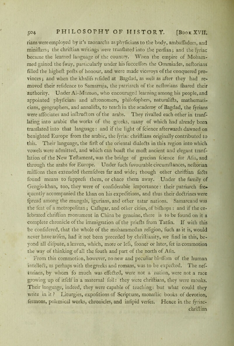 rians wereemployed by it’s monarchs as phvdcians to the bodv, ambafladors, and minifters; the chrittian writings were tranflated into the perfian; and the fyriac became the learned language of the country. When the empire of Moham- med gained the fway, particularly under his fuccefTors the Ommiades, neftorians filled the higheft pofts of honour, and were made viceroys of the conquered pro- vinces ; and when the khalifs redded at Bagdad, as well as after they had re- moved their reddence to Samarraja, the patriarch of the ncftorians fhared their authority. Under Al-Mamon, who encouraged learning among his people, and appointed phydcians and aftronomers, philofophers, naturalifts, mathemati- cians, geographers, and annalifts, to teach in the acadenay of Bagdad, the fyrians were aflociates and inftrudlors of the arabs. They rivalled each other in tranf- lating into arabic the works of the greeks, many of which had already been tranflated into that language: and if the light of fcience afterwards dawned on benighted Europe from the arabic, the fyriac chriftians originally contributed to this. Their language, the firft of the oriental dialedts in this region into which vowels were admitted, and which can boaft the moft ancient and elegant tranf- lation of the New Teftament, was the bridge of grecian fcience for Ada, and through the arabs for Europe. Under fuch favourable circumflances, neftorian millions then extended themfelves far and wide; though other chriftian fefts found means to fupprefs them, or chace them away. Under the family of Gengis-khan, too, they were of condderable importance: their patriarch fre» quently accompanied the khan on his expeditions, and thus their doftrines were fpread among the mungals, igurians, and other tatar nations. Samarcand was the feat of a metropolitan; Cafhgar, and other cities, of bifh ops : and if the ce- lebrated chriftian monument in China be genuine, there is to be found on it a complete chronicle of the immigration of the priefts from Tatdn. If with this be conddered, that the whole of the mohammedan religion, fuch as it is, would never havearifen, had it not been preceded by chriftianity, we find in this, be- yond all difpute, a leaven, which, more or lefs, foone'r or later, fet in commotion the way of thinking of all the fouth and part of the north of Ada. From this commotion, however, no new and peculiar blolTom of the human intellect, as perhaps with thegreeks and romans, was to be expeefted. The nef- torians, by whom fo much was effected, were not a nation, were not a race growing up of itfelf in a maternal foil: they were chriftians, they were monks. Their language, indeed, they were capable of teaching: but what could they write in it r Liturgies, expodtions cf Scripture, monallic books of devotion, fermons, polemical works, chronicles, and indpid verfes. Hence in the fyriac- chriftian