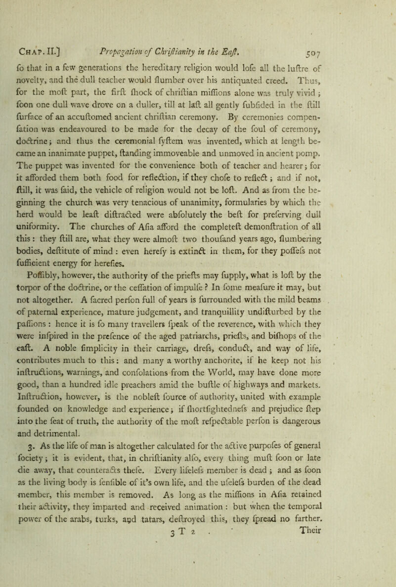 To that in a few generations the hereditary religion would lofe all the luftre of novelty, and the dull teacher would (lumber over his antiquated creed. Thus, for the mod part, the firft fliock of chriftian millions alone was truly vivid ; foon one dull wave drove on a duller, till at lall all gently fubfided in the (till furface of an accuftomed ancient chriftian ceremony. By ceremonies compen- fation was endeavoured to be made for the decay of the foul of ceremony, dobtrine and thus the ceremonial fyftem was invented, which at length be- came an inanimate puppet, (landing immoveable and unmoved in ancient pomp. The puppet was invented for the convenience both of teacher and hearer; for it afforded them both food for reflcbtion, if they chofe to reflebt; and if not, (till, it was faid, the vehicle of religion would not be loft. And as from the be- ginning the church was very tenacious of unanimity, formularies by which the herd would be lead diftrabled were abfolutely the bed for preferving dull uniformity. The churches of Alia afford the completed demondration of all this : they dill are, what they were almod two thoufand years ago, (lumbering bodies, deditute of mind : even herefy is extinbt in them, for they poflefs not fufficient energy for herefies. Poflibly, however, the authority of the priefts may fupply, what is lod by the torpor of the dobtrine, or the ceffation of impulfe ? In fome meafure it may, but not altogether. A facred perfon full of years is furrounded with the mild beams of paternal experience, mature judgement, and tranquillity undifturbed by the pafiions : hence it is fo many travellers fpeak of the reverence, with which they were infpired in the prefence of the aged patriarchs, priefts, and bifhops of the eaft. A noble (implicity in their carriage, drefs, condubt, and way of life, contributes much to this: and many a worthy anchorite, if he keep not his inftrubtions, warnings, and confolations from the World, may have done more good, than a hundred idle preachers amid the buftle of highways and markets. Inftrubtion, however, is the nobleft fource of authority, united with example founded on knowledge and experience; if fhortflghtednefs and prejudice ftep into the feat of truth, the authority of the moft refpebtable perfon is dangerous and detrimental. 3. As the life of man is altogether calculated for the abtive purpofes of general fociety; it is evident, that, in chriftianity alfo, every thing muft foon or late die away, that counteracts thefe. Every lifelefs member is dead ; and as foon as the living body is fenfible of it’s own life, and the ufelefs burden of the dead member, this member is removed. As long as the millions in A(ia retained their ablivity, they imparted and received animation : but when the temporal power of the arabs, turks, ayd tatars, deftroyed this, they fpread no farther. 3 T 2 . ' Their