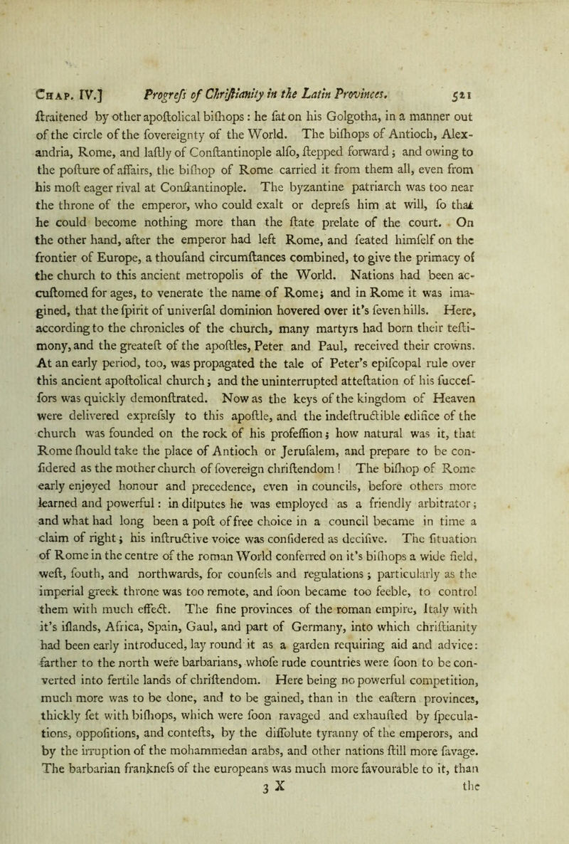 ftraitened by other apoftolical bifhops: he fat on his Golgotha, in a manner out of the circle of the fovereignty of the World. The bifhops of Antioch, Alex- andria, Rome, and Iaftly of Conftantinople alfo, ftepped forward j and owing to the pofture of affairs, the bifhop of Rome carried it from them all, even from his mod eager rival at Conftantinople. The byzantine patriarch was too near the throne of the emperor, who could exalt or deprefs him at will, fo thai he could become nothing more than the flate prelate of the court. On the other hand, after the emperor had left Rome, and feated himfelf on the frontier of Europe, a thoufand circumflances combined, to give the primacy of the church to this ancient metropolis of the World. Nations had been ac- cuftomed for ages, to venerate the name of Romej and in Rome it was ima- gined, that the fpirit of univerfal dominion hovered over it’s feven hills. Here, according to the chronicles of the church, many martyrs had born their tefti- mony, and the greateft of the apoftles, Peter and Paul, received their crowns. At an early period, too, was propagated the tale of Peter’s epifcopal rule over this ancient apoftolical church; and the uninterrupted atteftation of his fuccef- fors was quickly demonftrated. Now as the keys of the kingdom of Heaven were delivered exprefsly to this apoftle, and the indeftru&ible edifice of the church was founded on the rock of his profeffion j how natural was it, that Rome fliould take the place of Antioch or Jerufalem, and prepare to be con- fidered as the mother church of fovereign chriftendom ! The bifhop of Rome early enjoyed honour and precedence, even in councils, before others more learned and powerful: in dilputes he was employed as a friendly arbitrator; and what had long been a poft of free choice in a council became in time a claim of right j his inftrudtive voice was confidered as decihve. The fituation of Rome in the centre of the roman World conferred on it’s bifhops a wide field, weft, fouth, and northwards, for counfels and regulations; particularly as the imperial greek throne was too remote, and foon became too feeble, to control them with much effect. The fine provinces of the roman empire, Italy with it’s iflands, Africa, Spain, Gaul, and part of Germany, into which chriftianity had been early introduced, lay round it as a garden requiring aid and advice: farther to the north were barbarians, whofe rude countries were foon to be con- verted into fertile lands of chriftendom. Here being no powerful competition, much more was to be done, and to be gained, than in the eaftern provinces, thickly fet with bifhops, which were foon ravaged and exhaufted by fpecula- tions, oppofitions, and contefts, by the diflblute tyranny of the emperors, and by the irruption of the mohammedan arabs, and other nations ftill more favage. The barbarian franknefs of the europeans was much more favourable to it, than 3 X the