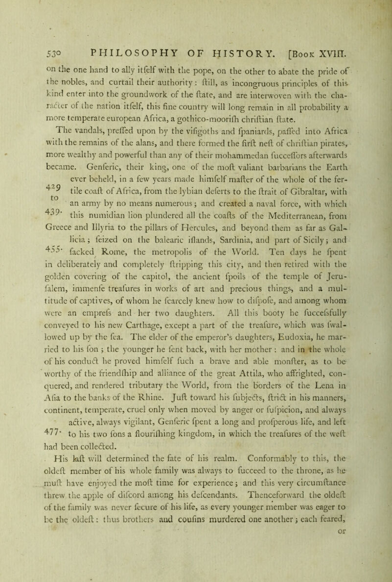 on hand to ally itfelf with the pope, on the other to abate the pride of ihe nobles, and curtail their authority: ftill, as incongruous principles of this kind enter into the groundwork of the (late, and are interwoven with the cha- racter of the nation itfelf, this fine country will long remain in all probability a more temperate european Africa, a gothico-moorifh chriftian (late. The vandals, prefled upon by the vifigoths and fpaniards, palled into Africa with the remains of the alans, and there formed the firft neft of chriftian pirates, more wealthy and powerful than any of their mohammedan fuccefi'ors afterwards became. Genferic, their king, one. of the mod valiant barbarians the Earth ever beheld, in a few years made himfelf mafter of the whole of the fer- tile coaft of Africa, from the lybian deferts to the ftrait of Gibraltar, with an army by no means numerous; and created a naval force, with which T this numidian lion plundered all the coafts of the Mediterranean, from Greece and Illyria to the pillars of Hercules, and beyond them as far as Gal- licia; feized on the balearic iflands, Sardinia, and part of Sicily; and 435- facked Rome, the metropolis of the World. Ten clays he fpent in deliberately and completely ftripping this city, and then retired with the golden covering of the capitol, the ancient fpoils of the temple of Jeru- falem, immenfe trealures in works of art and precious things, and a mul- titude of captives, of whom he fcarcely knew how to difoofe, and among whom were an emprefs and her two daughters. All this booty he fuccefsfully conveyed to his new Carthage, except a part of the treafure, which was fwal- lowed up by the fea. The elder of the emperor’s daughters, Eudoxia, he mar- ried to his fon ; the younger he fent back, with her mother : and in the whole of his conduCl he proved himfelf fuch a brave and able monfter, as to- be worthy of the friendfhip and alliance of the great Attila, who affrighted, con- quered, and rendered tributary the World, from the borders of the Lena in Alia to the banks of the Rhine. Juft toward his fubjecfts, ftricft in his manners, continent, temperate, cruel only when moved by anger or fufpicion, and always active, always vigilant, Genferic fpent a long and profperous life, and left 477* to his two fons a flourifhing kingdom, in which the treafures of the weft had been collefted. His kft will determined the fate of his realm. Conformably to this, the oldeft member of his whole family was always to fucceed to the throne, as he muft have enjoyed the molt time for experience; and this very circumftance threw the apple of difcord among his defendants. Thenceforward the oldeft of the family was never fecure of his life, as every younger member was eager to be the oldeft: thus brothers and coufins murdered one another; each feared. or