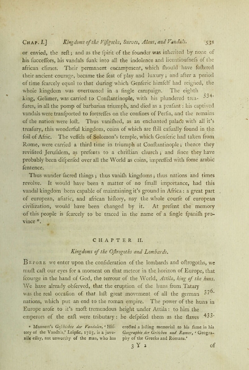 or envied, the reft; and as the fpirit of the founder was inherited by none of his fucceflors, his vandals funk into all the indolence and licentioufnefs of the african climes. Their permanent encampment, which thou Id have foftercd their ancient courage, became the feat of play and luxury ; and after a period of time fcarcely equal to that during which Genferic himfelf had reigned, the whole kingdom was overturned in a tingle campaign. The eighth king, Gelimer, was carried to Conftantinople, with his plundered trea- lures, in all the pomp of barbarian triumph, and died as a peafant: his captived vandals were tranfported to fortreffes on the confines of Perfia, and the remains of the nation were loft. Thus vanifhed, as an enchanted palacfe with all it’s treafury, this wonderful kingdom, coins of which are ftill cafually found in the foil of Afric. The veflels of Solomon’s temple, which Genferic had taken from Rome, were carried a third time in triumph at Conftantinople; thence they revifited Jerufalem, as prefents to a chriftian church ; and fince they have probably been difperfed over all the World as coins, imprefled with fome arabic fentence. Thus wander facred things; thus vanifli kingdoms; thus nations and times revolve. It would have been a matter of no fmall importance, had this vandal kingdom been capable of maintaining it’s ground in Africa : a great part of european, afiatic, and african hiftory, nay the whole courfe of european civilization, would have been changed by it. At prefent the memory •of this people is fcarcely to be traced in the name of a fingle fpanilh pro- vince *. CHAPTER II. Kingdoms of the Oßrogoths and Lombards. Before we enter upon the confideration of the lombards and oftrogoths, we rnuft caft our eyes for a moment on that meteor in the horizon of Europe, that fcourge in the hand of God, the terrour of the World, Attila, king of the huns. We have already obferved, that the eruption of the huns from Tatary was the real occafion of that laft great movement of all the german nations, which put an end to the roman empire. The power of the huns in Europe arofe to it’s moft tremendous height under Attila: to him the emperors of the eaft were tributary: he defpifed them as the flaves 433* * Mannert’s Gefcbiehte der Fand ahn, ‘ Hif- eredted a lafling memorial to his fame in his tory of the Vandals,’ Leipfic, 17Ü5, is a juve- Geographie der Griechen und Reenter, ‘ Geogra- ni!e eflay, not unworthy of the man, who has phy of the Greeks and Romans.* 3 Y 2 of