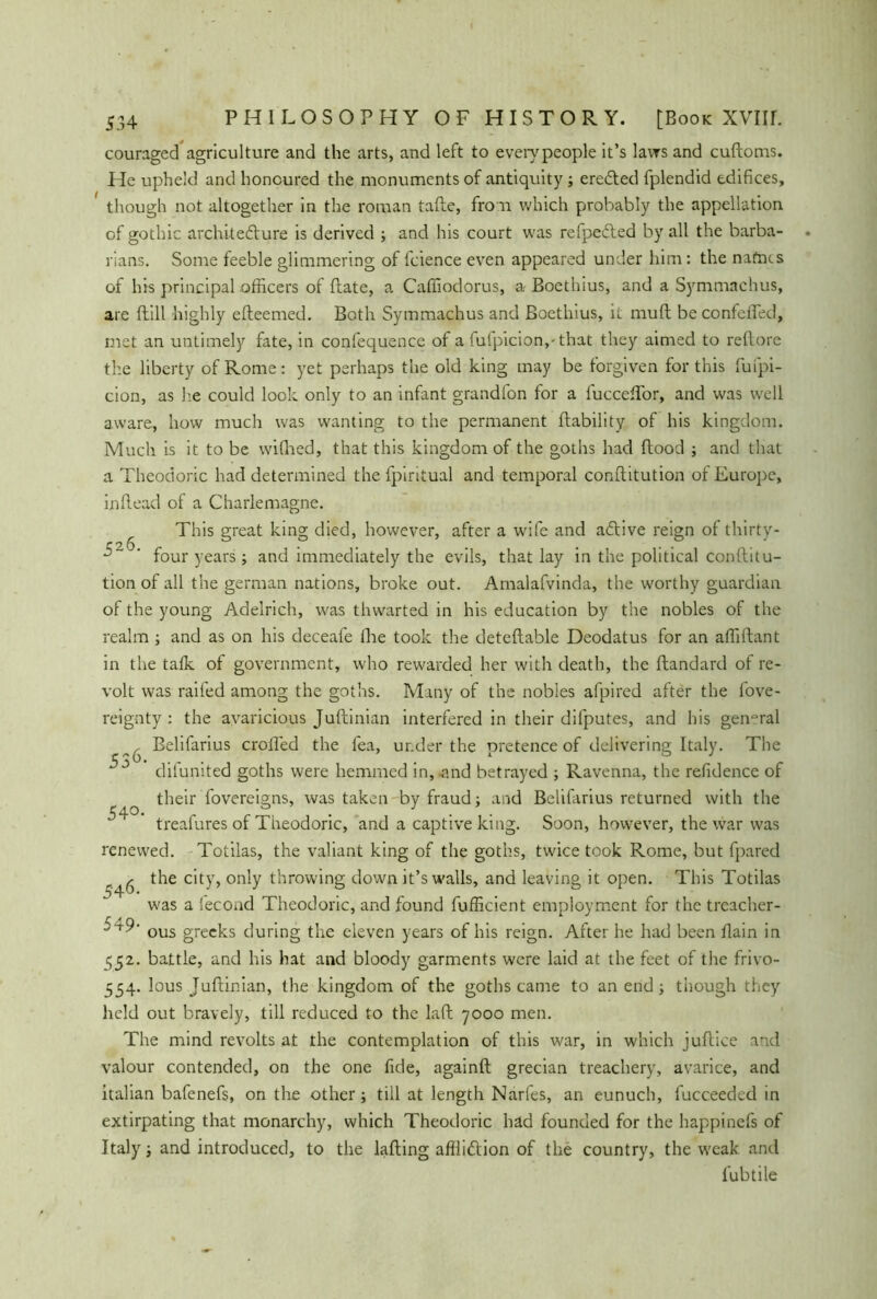 couraged agriculture and the arts, and left to every people it’s laws and cuftoms. He upheld and honoured the monuments of antiquity; eredled fplendid edifices, though not altogether in the roman tafle, fro n which probably the appellation of gothic architedlure is derived ; and his court was refpedted by all the barba- rians. Some feeble glimmering of fcience even appeared under him: the nafnts of his principal officers of flate, a Cafiiodorus, a- Boethius, and a Symmachus, are dill highly efteemed. Both Symmachus and Boethius, it muft be confeffed, met an untimely fate, in confequence of a fufpicion,-that they aimed to reflore the liberty of Rome: yet perhaps the old king may be forgiven for this fufpi- cion, as he could look only to an infant grandfon for a lucceftor, and was well aware, how much was wanting to the permanent (lability of his kingdom. Much is it to be wiflied, that this kingdom of the goths had flood ; and that a Theodoric had determined the (piritual and temporal conflitution of Europe, in (lead of a Charlemagne. This great king died, however, after a wife and atftive reign of thirty- r 2,(S ^ ' four years; and immediately the evils, that lay in the political conftitu- tion of all the german nations, broke out. Amalafvinda, the worthy guardian of the young Adelrich, was thwarted in his education by the nobles of the realm ; and as on his deceafe (he took the deteftable Deodatus for an afliftant in the talk of government, who rewarded her with death, the ftandard of re- volt was railed among the goths. Many of the nobles afpired after the fove- reignty : the avaricious Juftinian interfered in their difputes, and his gen°ral ^ Belifarius crofted the fea, under the pretence of delivering Italy. The ^ difunited goths were hemmed in, -and betrayed ; Ravenna, the refidence of their fovereigns, was taken by fraud; and Belifarius returned with the treafures of Theodoric, and a captive king. Soon, however, the war was renewed. Totilas, the valiant king of the goths, twice took Rome, but fpared ^ the city, only throwing down it’s walls, and leaving it open. This Totilas was a fecond Theodoric, and found fufficient employment for the treacher-  ous greeks during the eleven years of his reign. After he had been ftain in 552. battle, and his hat and bloody garments were laid at the feet of the frivo- 554. lous Juftinian, the kingdom of the goths came to an end ; though they held out bravely, till reduced to the laft 7000 men. The mind revolts at the contemplation of this war, in which juftice and valour contended, on the one fide, againft grecian treachery, avarice, and italian bafenefs, on the other; till at length Narfes, an eunuch, fucceeded in extirpating that monarchy, which Theodoric had founded for the happinefs of Italy; and introduced, to the lading affliftion of the country, the weak, and fubtile 5 4°-