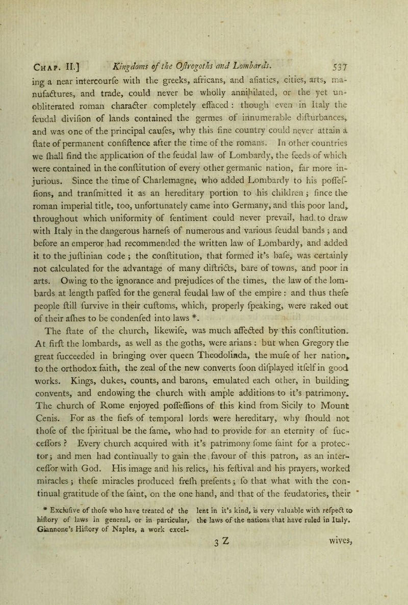 ing a near intercourfe with the greeks, africans, and afiatics, cities, arts, ma- nufactures, and trade, could never be wholly annihilated, or the yet un- obliterated roman character completely effaced : though even in Italy the feudal divifion of lands contained the germes of innumerable difturbances, and was one of the principal caufes, why this fine country could never attain a {late of permanent confiftence after the time of the romans. In other countries we (hall find the application of the feudal law of Lombardy, the feeds of which were contained in the conflitution of every other germanic nation, far more in- jurious. Since the time of Charlemagne, who added Lombardy to his poffef- fions, and tranfmitted it as an hereditary portion to his children; fince the roman imperial title, too, unfortunately came into Germany, and this poor land* throughout which uniformity of fentiment could never prevail, had. to draw with Italy in the dangerous harnefs of numerous and various feudal bands; and before an emperor had recommended the written law of Lombardy, and added it to the juflinian code ; the conflitution, that formed it’s bafe, was certainly not calculated for the advantage of many diftriCts, bare of towns, and poor in arts. Owing to the ignorance and prejudices of the times, the law of the lom- bards at length palled for the general feudal law of the empire : and thus thefe people ftill furvive in their cuftoms, which, properly fpeaking, were raked out of their afhes to be condenfed into laws *. The ftate of the church, likewife, was much affedted by this conflitution. At firft the lombards, as well as the goths, were arians : but when Gregory the great fucceeded in bringing over queen Theodolinda, the mufe of her nation* to the orthodox faith, the zeal of the new converts foon difplayed itfelf in good works. Kings, dukes, counts, and barons, emulated each other, in building convents, and endowing the church with ample additions to it’s patrimony. The church of Rome enjoyed pofleflions of this kind from Sicily to Mount Cenis. For as the fiefs of temporal lords were hereditary, why fhould not thofe of the fpiritual be the fame, who had to provide for an eternity of fuc- ceflors ? Every church acquired with it’s patrimony fome faint for a protec- tor and men had continually to gain the,favour of this patron, as an inter- cefior with God. His image and his relics, his feflival and his prayers, worked miracles; thefe miracles produced frefii prefents; fo that what with the con- tinual gratitude of the faint, on the one hand, and that of the feudatories, their * Executive of thofe who have treated of the lent in it’s kind, is very valuable with refpeft to hiftory of laws in general, or in particular, the laws of the nations that have ruled in Italy. Giannone’s Hiftory of Naples, a work excel- 3Z wives.