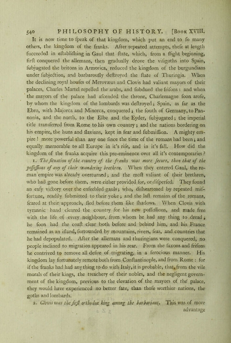 It is now time to l'peak of that kingdom, which put an end to fo many others, the kingdom of the franks. After repeated attempts, thefe at length fucceeded in eftablifhing in Gaul that ftate, which, from a flight beginning, firft conquered the allemans, then gradually drove the vifigoths into Spain, fubjugated the britons in Armorica, reduced the kingdom of the burgundians under fubjecftion, and barbaroufly deftroyed the ftate of Thuringia. When the declining royal houfes of Merovams and Clovis had valiant mayors of their palaces, Charles Martel repelled the arabs, and fubdued the frifons : and when the mayors of the palace had afcended the throne, Charlemagne foon arofe, by whom the kingdom of the lombards was deftroyed; Spain, as far as the Ebro, with Majorca and Minorca, conquered the fouth of Germany, to Pan- nonia, and the north, to the Elbe and the Eyder, fubjugated; the imperial title transferred from Rome to his own country ; and the nations bordering on his empire, the huns and flavians, kept in fear and fubmiffion. A mighty em- pire ! more powerful than any one fince the time of the romans had been j and equally memorable to all Europe in it’s rife, and in it’s fall. How did the kingdom of the franks acquire this pre-eminence over all it’s contemporaries ? 1. The fituation of the country of the franks was more fecure, than that of the j>oJfeßons of any of their wandering brethren. When they entered Gaul, the ro- man empire was already overturned; and the moft valiant of their brethren, who had gone before them, were cither provided for, ordifperfed. They found an eafy viftory over the enfeebled gauls; who, dilheartened by repeated mil- fortune, readily fubmitted to their yoke and the laft remains of the romans, feared at their approach, lied before them like fhadows. When Clovis with tyrannic hand cleared the country for his new pofleftions, and made free with the life of every neighbour, from whom he had any thing to dread -y he foon had the coaft clear both before and behind him, and his France remained as an illand, furrounded by mountains, rivers, feas, and countries that he had depopulated. After the allemans and thuringians were conquered, no people inclined to migration appeared in his rear. From the faxons and frifons he contrived to remove all defire of migrating, in a ferocious manner. His kingdom lay fortunately remote both from Conftantinople, and from Rome : for if the franks had had anything to do with Italyr, it is probable, that, from the vile morals of their kings, the treachery of their nobles, and the negligent govern- ment of the kingdom, previous to the elevation of the mayors of the palace, they would have experienced no better fate, than thofe worthier nations, the goths and lombards. 2. Clovis was the firß orthodox king among the barbarians. This was of more advantage