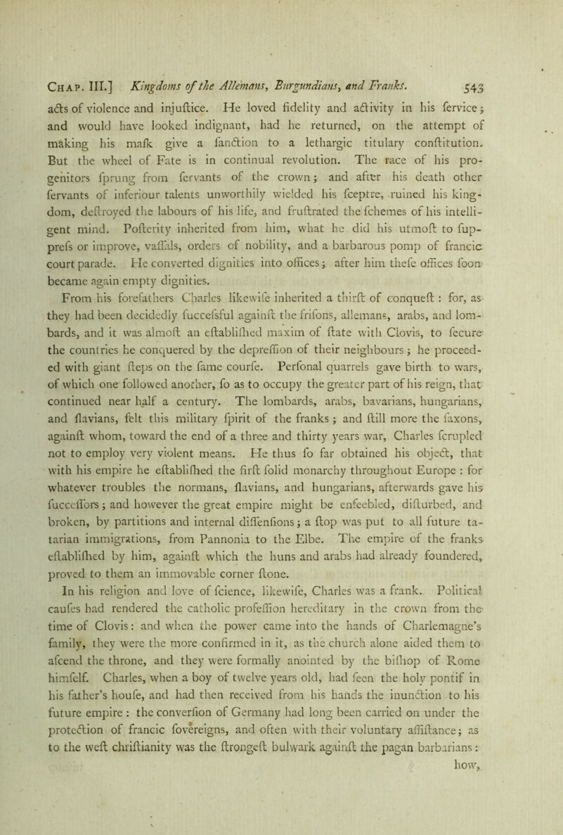 aCts of violence and injuftice. He loved fidelity and activity in his fervice; and would have looked indignant, had he returned, on the attempt of making his malk give a fanhtion to a lethargic titulary conftitutiom But the wheel of Fate is in continual revolution. The race of his pro- genitors fprung from fervants of the crown; and after his death other fervants of inferiour talents unworthily wielded his fceptre, ruined his king- dom, deftroyed the labours of his life, and fruftrated the fchemes of his intelli- gent mind. Pofterity inherited from him, what he did his utmoft to fup- prefs or improve, vaflals, orders of nobility, and a barbarous pomp of francic court parade. Fie converted dignities into offices; after him thefe offices foon became again empty dignities. From his forefathers Charles likewife inherited a third: of conqueft : for, as they had been decidedly fuccefsful againft the frifons, allemans, arabs, and lom- bards, and it was almoft an eftablilhed maxim of ftate with Clovis, to fecure- the countries he conquered by the depreffion of their neighbours; he proceed- ed with giant fteps on the fame courfe. Perlbnal quarrels gave birth to wars, of which one followed another, fo as to occupy the greater part of his reign, that continued near half a century. The lombards, arabs, bavarians, hungarians, and fiavians, felt this military fpirit of the franks; and ftill more the faxons, againfi: whom, toward the end of a three and thirty years war, Charles fcrupled not to employ very violent means. Fie thus fo far obtained his objeCt, that with his empire he eftablilhed the firft folid monarchy throughout Europe : for whatever troubles the normans, fiavians, and hungarians, afterwards gave Ins' fuccdfors ; and however the great empire might be enfeebled, difturbed, and broken, by partitions and internal diftenfions; a flop was put to all future ta- tarian immigrations, from Pannonia to the Elbe. The empire of the franks eftablilhed by him, againft which the huns and arabs had already foundered, proved to them an immovable corner Hone. In his religion and love of fcience, likewife, Charles was a frank- Political caufes had rendered the catholic profeffion hereditary in the crown from the- time of Clovis: and when the power came into the hands of Charlemagne’s family, they were the more confirmed in it, as the church alone aided them to afeend the throne, and they were formally anointed by the bifhop of Rome himfelf. Charles, when a boy of twelve years old, had feen the holy pontif in his father’s houfe, and had then received from his hands the inundtion to his future empire : the converfion of Germany had long been carried on under the protection of francic fovereigns, and often with their voluntary affiftance; as to the weft chriftianity was the ftrongeft bulwark againft the pagan barbarians: how,