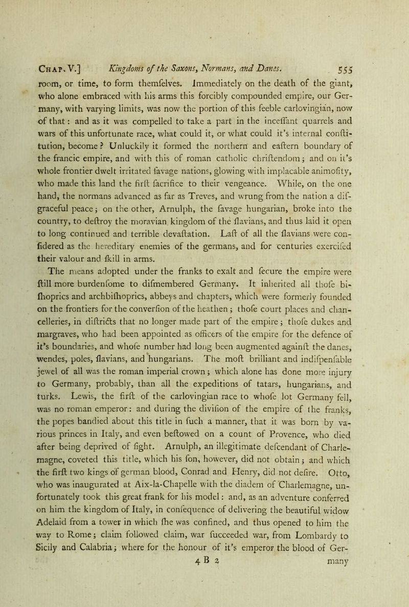 room, or time, to form themfelves. Immediately on the death of the giant, who alone embraced with his arms this forcibly compounded empire, our Ger- many, with varying limits, was now the portion of this feeble carlovingian, now of that: and as it was compelled to take a part in the mediant quarrels and wars of this unfortunate race, what could it, or what could it’s internal confti- tution, become ? Unluckily it formed the northern and eaftern boundary of the francic empire, and with this of roman catholic chriftendom; and on it’s whole frontier dwelt irritated lavage nations, glowing with implacable animofity, who made this land the firfl facrifice to their vengeance. While, on the one hand, the normans advanced as far as Treves, and wrung from the nation a dif- graceful peace; on the other, Arnulph, the favage hungarian, broke into the country, to deftroy the moravian kingdom of the flavians, and thus laid it open to long continued and terrible devaftation. Lad of all the flavians were con- fidered as the hereditary enemies of the germans, and for centuries exercifed their valour and fkill in arms. The means adopted under the franks to exalt and fecure the empire were ftill more burdenfome to difmembered Germany. It inherited all thofe bi- Ihoprics and archbilhoprics, abbeys and chapters, which were formerly founded on the frontiers for the converfion of the heathen; thofe court places and chan- celleries, in diftridts that no longer made part of the empire; thofe dukes and margraves, who had been appointed as officers of the empire for the defence of it’s boundaries, and whofe number had long been augmented againft the danes, wendes, poles, flavians, and hungarians. The moft brilliant and indifpenfable jewel of all was the roman imperial crown; which alone has done more injury to Germany, probably, than all the expeditions of tatars, hungarians, and turks. Lewis, the firfl of the carlovingian race to whofe lot Germany fell, was no roman emperor: and during the divifion of the empire of the franks, the popes bandied about this title in fuch a manner, that it was born by va- rious princes in Italy, and even bellowed on a count of Provence, who died after being deprived of fight. Arnulph, an illegitimate defendant of Charle- magne, coveted this title, which his fon, however, did not obtain; and which the firfl; two kings of german blood, Conrad and Henry, did not defire. Otto, who was inaugurated at Aix-la-Chapelle with the diadem of Charlemagne, un- fortunately took this great frank for his model: and, as an adventure conferred on him the kingdom of Italy, in confequence of delivering the beautiful widow Adelaid from a tower in which fhe was confined, and thus opened to him the way to Rome; claim followed claim, war fucceeded war, from Lombardy to Sicily and Calabria; where for tfle honour of it’s emperor the blood of Ger- 4 B % many