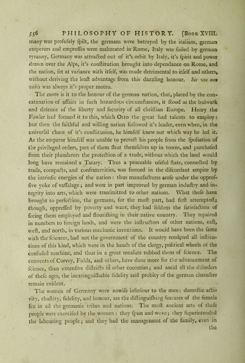 many was profufely fpilt, the germans were betrayed by the italians, german emperors and emprefles were maltreated in Rome, Italy was foiled by german tyranny, Germany was attracted out of it’s orbit by Italy, it’s fpirit and power drawn over the Alps, it’s conftitution brought into dependance on Rome, and the nation, fet at variance with itfelf, was made detrimental to itfelf and others* without deriving the ieaft advantage from this dazzling honour. Sic vos non vobis was always it’s proper motto. The more is it to the honour of the german nation, that, placed by the con- catenation of affairs in fuch hazardous circumftances, it flood as the bulwark and defence of the liberty and fecurity of all chriflian Europe. Henry the Fowler had formed it to this, which Otto the great had talents to employ: but then the faithful and willing nation followed it’s leader, even when, in the univerfal chaos of it’s conftituiion, he himfelf knew not which way he led it. As the emperor himfelf was unable to prcteCt his people from the fpoliation of the privileged orders, part of them flaut themfelves up in towns, and purchafed from their plunderers the protection of a trade, without which the land would long have remained a Tatary. Thus a peaceable ufeful (late, connected by trade, compacts, and confraternities, was formed in the difcordant empire by the intrinfic energies of the nation : thus manufactures arofe under the oppref- flve yoke of vaflalage ; and were in part improved by german induftry and in- tegrity into arts, which were tranfmitted to other nations. What thefe have brought to perfection, the germans, for the moft part, had firfl attempted; though, opprefled by poverty and want, they had feldom the fatisfaCtion of feeing them employed and flourifhing in their native country. They repaired in numbers to foreign lands, and were the inftruCtors of other nations, eaft, weft, and north, in various mechanic inventions. It would have been the fame with the fciences, had not the government of the country rendered all inftitu- tions of this kind, which were in the hands of the clergy, political wheels ol the confufed machine, and thus in a great meafure robbed them of fcience. The convents of Corvey, Fulda, and others, have done more for the advancement of fcience, than extenffve diftriCts in other countries; and amid all the diforders of thefe ages, the inextinguishable fidelity and probity of the german charafter remain evident. The women of Germany were nowife inferiour to the men: domeftic acti- vity, chaftity, fidelity, and honour, are the diftinguifhing features of the female fex in all the germanic tribes and nations. The moft ancient arts of thefe people were exercifed by the women : they fpun and wove; they fuperintended the labouring people and they had the management of the family, even in the
