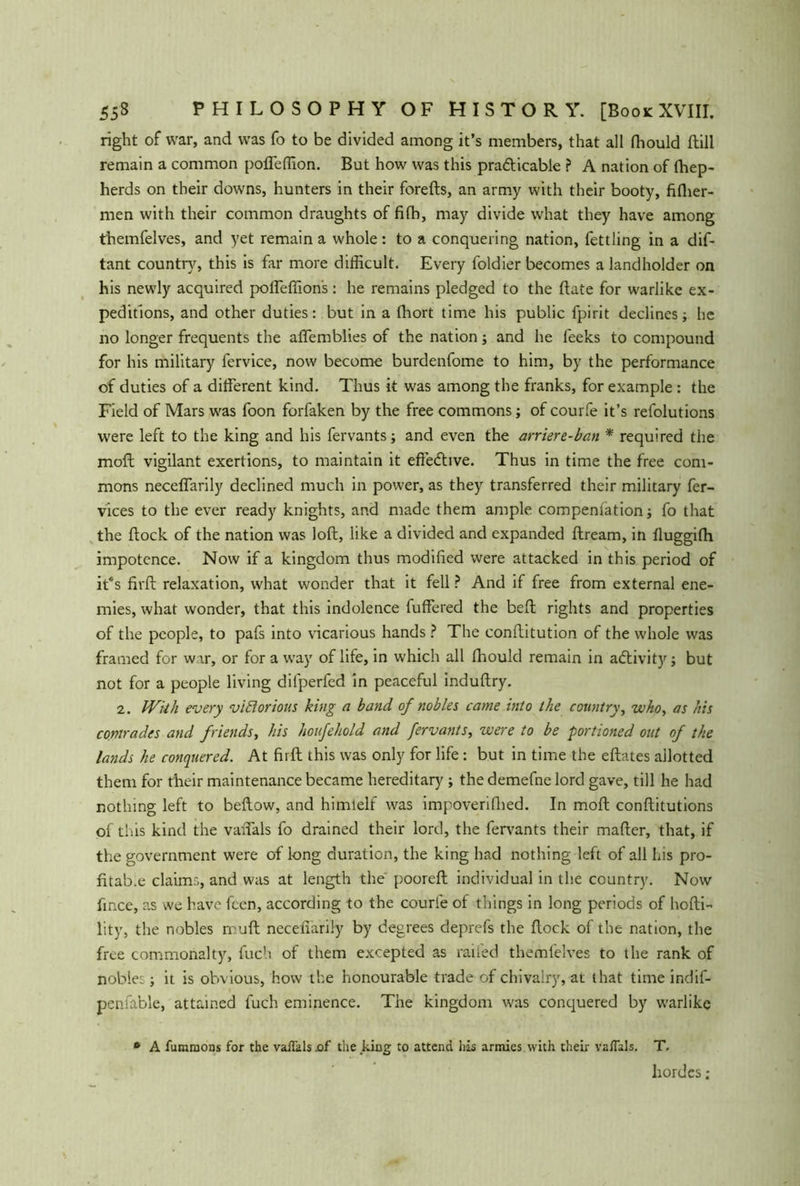 right of war, and was fo to be divided among it’s members, that all fhould ftill remain a common poffeffion. But how was this pra&icable ? A nation of fhep- herds on their downs, hunters in their forefts, an army with their booty, filher- men with their common draughts of fifh, may divide what they have among themfelves, and yet remain a whole: to a conquering nation, fettling in a dif- tant country, this is far more difficult. Every foldier becomes a landholder on his newly acquired poffeffion's: he remains pledged to the date for warlike ex- peditions, and other duties: but in a fhort time his public fpirit declines; he no longer frequents the affemblies of the nation; and he feeks to compound for his military fervice, now become burdenfome to him, by the performance of duties of a different kind. Thus it was among the franks, for example : the Field of Mars was foon forfaken by the free commons; of courfe it’s refolutions were left to the king and his fervants; and even the arriere-ban * required the molt vigilant exertions, to maintain it effective. Thus in time the free com- mons neceffarily declined much in power, as they transferred their military fer- vices to the ever ready knights, and made them ample compenlation; fo that the flock of the nation was loft, like a divided and expanded ftream, in fluggifh impotence. Now if a kingdom thus modified were attacked in this period of it*s firft relaxation, what wonder that it fell ? And if free from external ene- mies, what wonder, that this indolence fuffered the beft rights and properties of the people, to pafs into vicarious hands ? The conftitution of the whole was framed for war, or for a way of life, in which all fhould remain in activity; but not for a people living difperfed in peaceful induftry. 2. With every victorious king a band of nobles came into the country, who, as his comrades and friends, his houfehold and fervants, were to be portioned out of the lands he conquered. At firft this was only for life: but in time the eftates allotted them for their maintenance became hereditary ; the demefne lord gave, till he had nothing left to beftow, and himlelf was impoverished. In moft conftitutions of this kind the vanals fo drained their lord, the fervants their mafter, that, if the government were of long duration, the king had nothing left of all his pro- fitab.e claims, and was at length the pooreft individual in the country. Now fince, as we have fcen, according to the courfe of things in long periods of hofti- lity, the nobles rruft necenarily by degrees deprefs the ftock of the nation, the free commonalty, fuch of them excepted as railed themfelves to the rank of nobles; it is obvious, how the honourable trade of chivalry, at that time indif- penfable, attained fuch eminence. The kingdom was conquered by warlike » A fummons for the vaflklseif the king to attend his armies with their vaffals. T. hordes;
