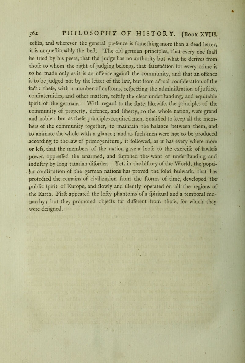 cedes, and wherev er the general prefence is fomething more than a dead letter, it is unqueftionably the beft. The old german principles, that every one Ihall be tried by his peers, that the judge has no authority but what he derives from thofe to whom the right of judging belongs, that fatisfadtion for every crime is to be made only as it is an offence againft the community, and that an offence is to be judged not by the letter of the law, but from adtual confideration of the fadt: thefe, with a number of cuftoms, refpedting the adminiftration ofjuftice, confraternities, and other matters, teftify the clear underftanding, and equitable fpirit of the germans. With regard to the flate, likewife, the principles of the community of property, defence, and liberty, to the whole nation, were grand and noble : but as thefe principles required men, qualified to keep all the mem- bers of the community together, to maintain the balance between them, and to animate the whole with a glance; and as fuch men were not to be produced according to the law of primogeniture; it followed, as it has every where more or lefs, that the members of the nation gave a loofe to the exercife of lawlefs power, oppreffed the unarmed, and fupplied the- want of underftanding and induftry by long tatarian diforder. Yet, in the hiftory of the World, the popu- lar conftitution of the german nations has proved the folid buhvark, that has protected the remains of civilization from the ftorms of time, developed the' public fpirit of Europe, and fiowly and filently operated on all the regions of the Earth. Firft appeared the lofty phantoms of a fpiritual and a temporal mo- narchy; but they promoted objedls far different from thofe, for which they were defigned.