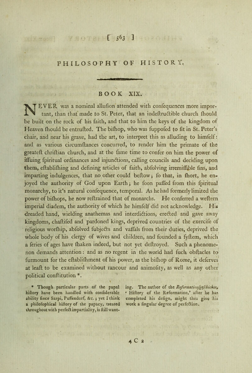 [ 5*3 1 PHILOSOPHY OF HISTORY, BOOK XIX. NEVER was a nominal allufion attended with confequences more impor- tant, than that made to St. Peter, that an indeftruCtible church fhould be buiit on the rock of his faith, and that to him the keys of the kingdom of Heaven fliould be entrufted. The billiop, who was fuppofed to fit in St. Peter’s chair, and near his grave, had the art, to interpret this as alluding to himfelf: and as various circumftances concurred, to render him the primate of the greateft chriftian church, and at the fame time to confer on him the power of iffuing fpiritual ordinances and injunctions, calling councils and deciding upon them, eflablifhing and defining articles of faith, abfolving irremiflible fins, and imparting indulgences, that no other could beftow; fo that, in fhort, he en- joyed the authority of God upon Earth; he foon paffed from this fpiritual monarchy, to it’s natural confequence, temporal. As he had formerly limited the power of bifhops, he now reftrained that of monarchs. He conferred a weftern imperial diadem, the authority of which he himfelf did not acknowledge. His dreaded hand, wielding anathemas and interdictions, ereCted and gave away kingdoms, chaftifed and pardoned kings, deprived countries of the exercife of religious worfhip, abfolved fubjeCts and vaffals from their duties, deprived the whole body of his clergy of wives and children, and founded a fyftem, which a feries of ages have fliaken indeed, but not yet deftroyed. Such a phenome- non demands attention: and as no regent in the world had fuch obftacles to furmount for the eftablifhment of his power, as the billiop of Rome, it deferves at leaft to be examined without rancour and animofity, as well as any other political conffitution *. * Though particular parts of the papal hiftory have been handled with confiderable ability fince Sarpi, Puft'endorf, &c.; yet I think a philosophical hiftory of the papacy, treated throughout with perfeft impartiality, is ftill want- ing. The author of the Reforrnatioiifgefchichti, * Hiftory of the Reformation,’ after he has completed his defign, might thus give his work a fingular degree of perfection. 4 C 2